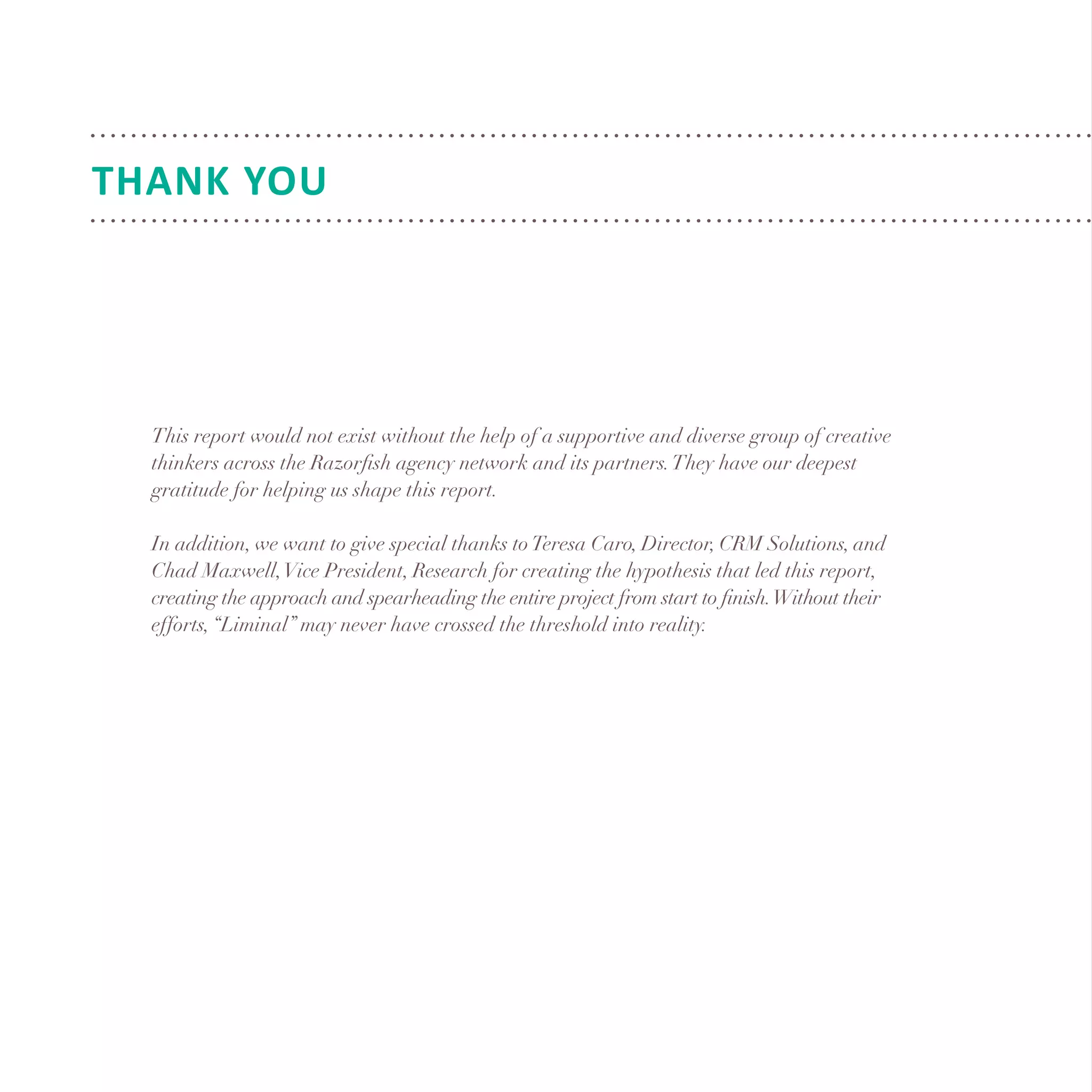 This report would not exist without the help of a supportive and diverse group of creative
thinkers across the Razorfish agency network and its partners.They have our deepest
gratitude for helping us shape this report.
In addition, we want to give special thanks toTeresa Caro, Director, CRM Solutions, and
Chad Maxwell,Vice President, Research for creating the hypothesis that led this report,
creating the approach and spearheading the entire project from start to finish.Without their
efforts,“Liminal” may never have crossed the threshold into reality.
THANK YOU
 