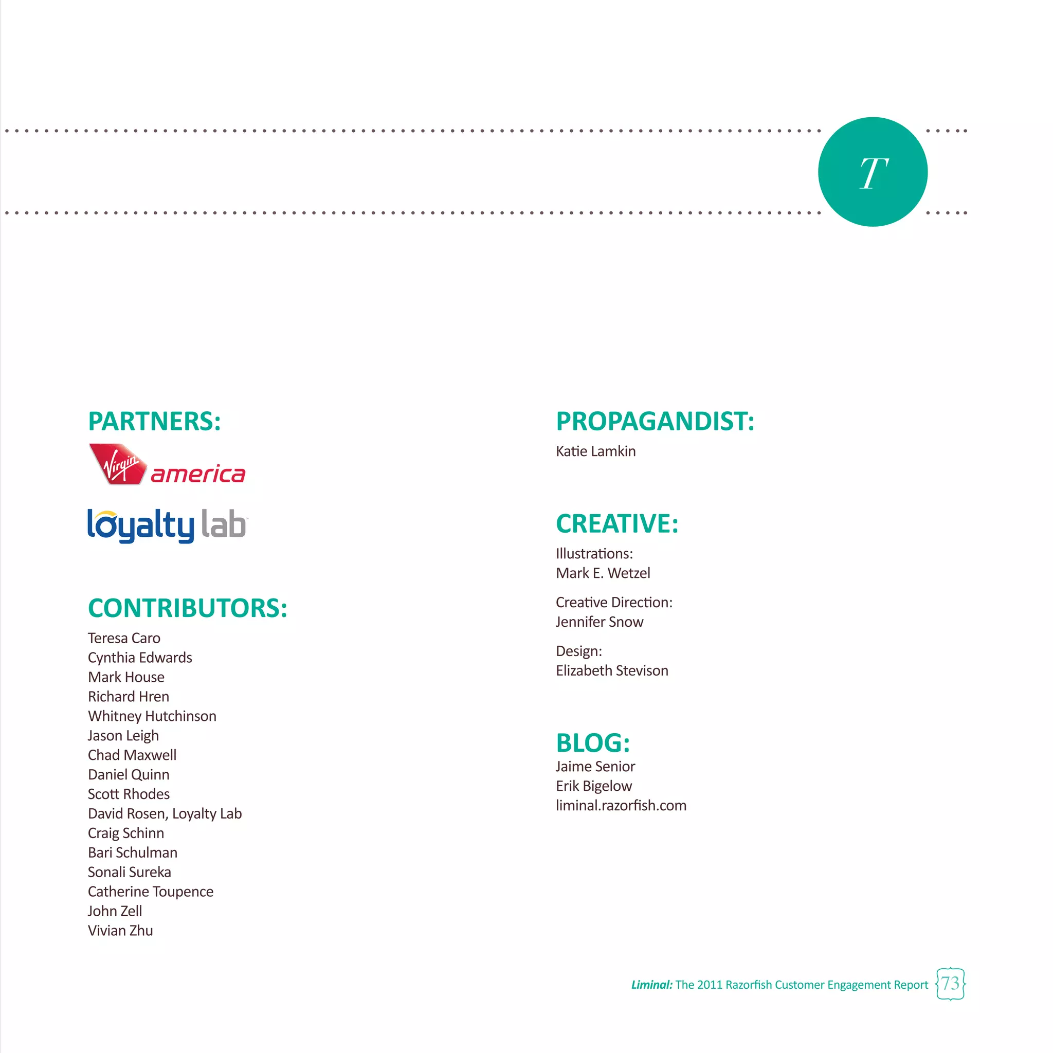 Liminal: The 2011 Razorfish Customer Engagement Report 73
PARTNERS:
CONTRIBUTORS:
Teresa Caro
Cynthia Edwards
Mark House
Richard Hren
Whitney Hutchinson
Jason Leigh
Chad Maxwell
Daniel Quinn
Scott Rhodes
David Rosen, Loyalty Lab
Craig Schinn
Bari Schulman
Sonali Sureka
Catherine Toupence
John Zell
Vivian Zhu
PROPAGANDIST:
Katie Lamkin
CREATIVE:
Illustrations:
Mark E. Wetzel
Creative Direction:
Jennifer Snow
Design:
Elizabeth Stevison
BLOG:
Jaime Senior
Erik Bigelow
liminal.razorfish.com
T
 