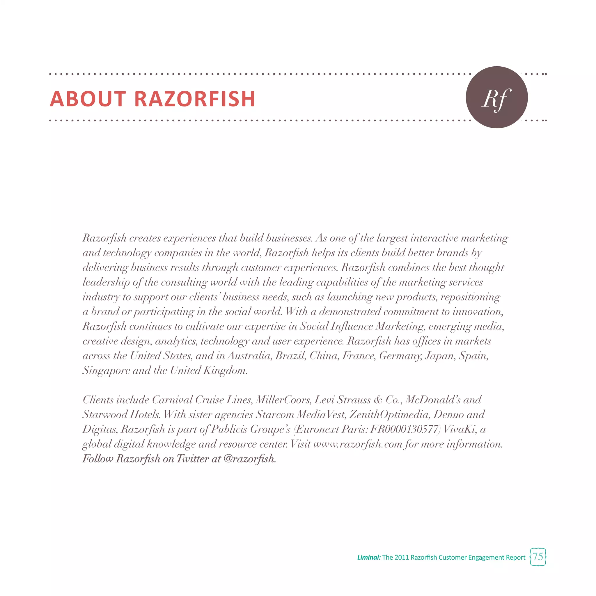 Liminal: The 2011 Razorfish Customer Engagement Report 75
ABOUT RAZORFISH
Razorfish creates experiences that build businesses.As one of the largest interactive marketing
and technology companies in the world, Razorfish helps its clients build better brands by
delivering business results through customer experiences. Razorfish combines the best thought
leadership of the consulting world with the leading capabilities of the marketing services
industry to support our clients’ business needs, such as launching new products, repositioning
a brand or participating in the social world.With a demonstrated commitment to innovation,
Razorfish continues to cultivate our expertise in Social Influence Marketing, emerging media,
creative design, analytics, technology and user experience. Razorfish has offices in markets
across the United States, and in Australia, Brazil, China, France, Germany, Japan, Spain,
Singapore and the United Kingdom.
Clients include Carnival Cruise Lines, MillerCoors, Levi Strauss & Co., McDonald’s and
Starwood Hotels.With sister agencies Starcom MediaVest, ZenithOptimedia, Denuo and
Digitas, Razorfish is part of Publicis Groupe’s (Euronext Paris: FR0000130577)VivaKi, a
global digital knowledge and resource center.Visit www.razorfish.com for more information.
Follow Razorfish onTwitter at @razorfish.
Rf
 