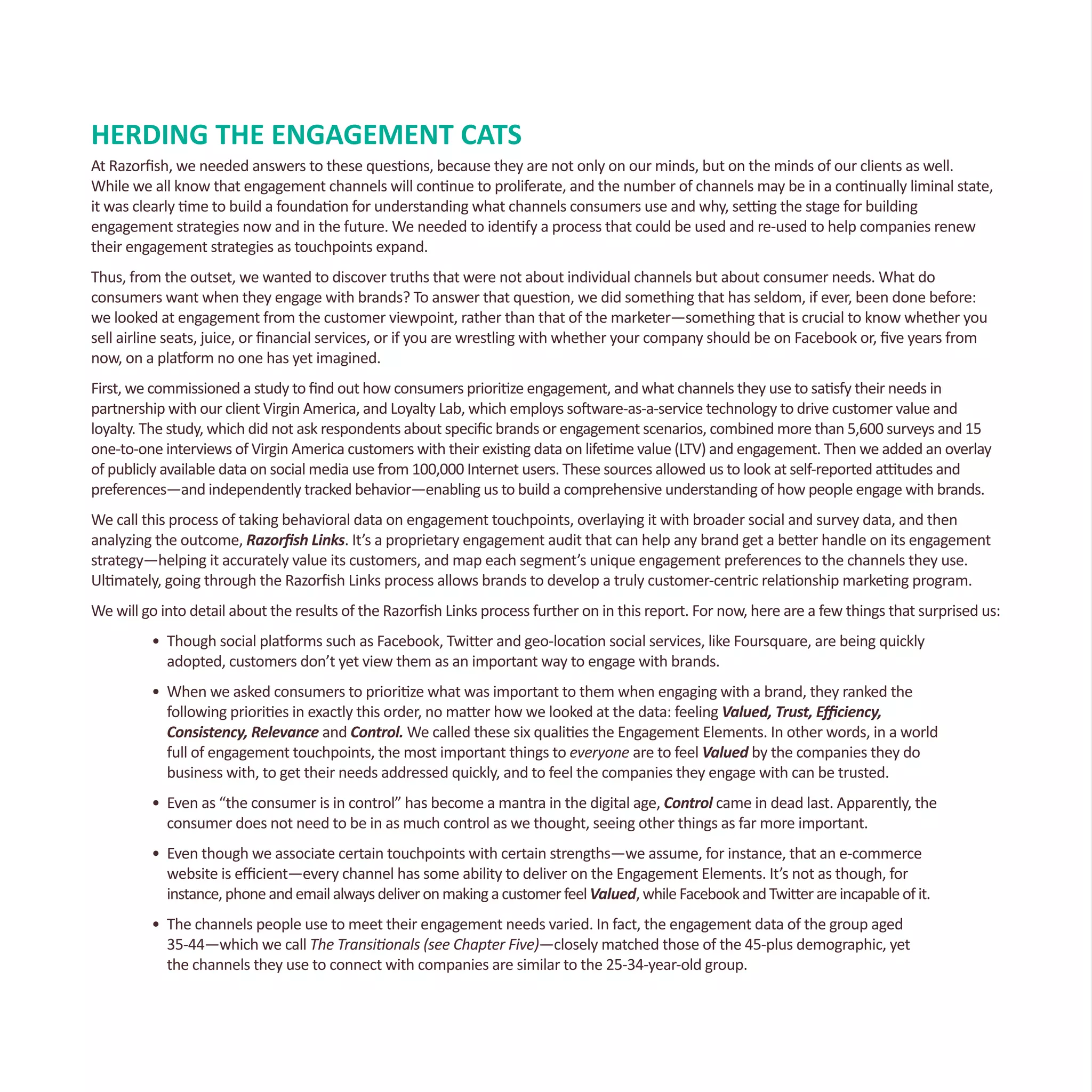 HERDING THE ENGAGEMENT CATS
At Razorfish, we needed answers to these questions, because they are not only on our minds, but on the minds of our clients as well.
While we all know that engagement channels will continue to proliferate, and the number of channels may be in a continually liminal state,
it was clearly time to build a foundation for understanding what channels consumers use and why, setting the stage for building
engagement strategies now and in the future. We needed to identify a process that could be used and re-used to help companies renew
their engagement strategies as touchpoints expand.
Thus, from the outset, we wanted to discover truths that were not about individual channels but about consumer needs. What do
consumers want when they engage with brands? To answer that question, we did something that has seldom, if ever, been done before:
we looked at engagement from the customer viewpoint, rather than that of the marketer—something that is crucial to know whether you
sell airline seats, juice, or financial services, or if you are wrestling with whether your company should be on Facebook or, five years from
now, on a platform no one has yet imagined.
First, we commissioned a study to find out how consumers prioritize engagement, and what channels they use to satisfy their needs in
partnership with our client Virgin America, and Loyalty Lab, which employs software-as-a-service technology to drive customer value and
loyalty. The study, which did not ask respondents about specific brands or engagement scenarios, combined more than 5,600 surveys and 15
one-to-one interviews of Virgin America customers with their existing data on lifetime value (LTV) and engagement. Then we added an overlay
of publicly available data on social media use from 100,000 Internet users. These sources allowed us to look at self-reported attitudes and
preferences—and independently tracked behavior—enabling us to build a comprehensive understanding of how people engage with brands.
We call this process of taking behavioral data on engagement touchpoints, overlaying it with broader social and survey data, and then
analyzing the outcome, Razorfish Links. It’s a proprietary engagement audit that can help any brand get a better handle on its engagement
strategy—helping it accurately value its customers, and map each segment’s unique engagement preferences to the channels they use.
Ultimately, going through the Razorfish Links process allows brands to develop a truly customer-centric relationship marketing program.
We will go into detail about the results of the Razorfish Links process further on in this report. For now, here are a few things that surprised us:
•	 Though social platforms such as Facebook, Twitter and geo-location social services, like Foursquare, are being quickly 		
	 adopted, customers don’t yet view them as an important way to engage with brands.
•	 When we asked consumers to prioritize what was important to them when engaging with a brand, they ranked the
	 following priorities in exactly this order, no matter how we looked at the data: feeling Valued, Trust, Efficiency,
	 Consistency, Relevance and Control. We called these six qualities the Engagement Elements. In other words, in a world 	
	 full of engagement touchpoints, the most important things to everyone are to feel Valued by the companies they do 		
	 business with, to get their needs addressed quickly, and to feel the companies they engage with can be trusted.
•	 Even as “the consumer is in control” has become a mantra in the digital age, Control came in dead last. Apparently, the 	
	 consumer does not need to be in as much control as we thought, seeing other things as far more important.
•	 Even though we associate certain touchpoints with certain strengths—we assume, for instance, that an e-commerce 		
	 website is efficient—every channel has some ability to deliver on the Engagement Elements. It’s not as though, for
	 instance,phoneandemailalwaysdeliveronmakingacustomerfeelValued,whileFacebookandTwitterareincapableofit.
•	 The channels people use to meet their engagement needs varied. In fact, the engagement data of the group aged
	 35-44—which we call The Transitionals (see Chapter Five)—closely matched those of the 45-plus demographic, yet
	 the channels they use to connect with companies are similar to the 25-34-year-old group.
 