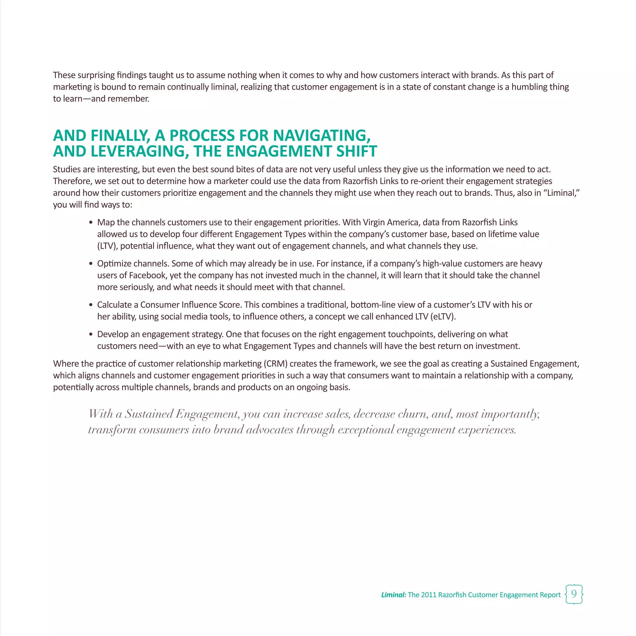Liminal: The 2011 Razorfish Customer Engagement Report 9
These surprising findings taught us to assume nothing when it comes to why and how customers interact with brands. As this part of
marketing is bound to remain continually liminal, realizing that customer engagement is in a state of constant change is a humbling thing
to learn—and remember.
AND FINALLY, A PROCESS FOR NAVIGATING,
AND LEVERAGING, THE ENGAGEMENT SHIFT
Studies are interesting, but even the best sound bites of data are not very useful unless they give us the information we need to act.
Therefore, we set out to determine how a marketer could use the data from Razorfish Links to re-orient their engagement strategies
around how their customers prioritize engagement and the channels they might use when they reach out to brands. Thus, also in “Liminal,”
you will find ways to:
•	 Map the channels customers use to their engagement priorities. With Virgin America, data from Razorfish Links
	 allowed us to develop four different Engagement Types within the company’s customer base, based on lifetime value 		
	 (LTV), potential influence, what they want out of engagement channels, and what channels they use.
•	 Optimize channels. Some of which may already be in use. For instance, if a company’s high-value customers are heavy 		
	 users of Facebook, yet the company has not invested much in the channel, it will learn that it should take the channel 		
	 more seriously, and what needs it should meet with that channel.
•	 Calculate a Consumer Influence Score. This combines a traditional, bottom-line view of a customer’s LTV with his or 		
	 her ability, using social media tools, to influence others, a concept we call enhanced LTV (eLTV).
•	 Develop an engagement strategy. One that focuses on the right engagement touchpoints, delivering on what
	 customers need—with an eye to what Engagement Types and channels will have the best return on investment.
Where the practice of customer relationship marketing (CRM) creates the framework, we see the goal as creating a Sustained Engagement,
which aligns channels and customer engagement priorities in such a way that consumers want to maintain a relationship with a company,
potentially across multiple channels, brands and products on an ongoing basis.
With a Sustained Engagement, you can increase sales, decrease churn, and, most importantly,
transform consumers into brand advocates through exceptional engagement experiences.
 