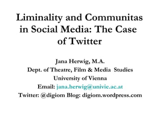 Liminality and Communitas in Social Media: The Case  of Twitter Jana Herwig, M.A. Dept. of Theatre, Film & Media  Studies University of Vienna Email:  [email_address] Twitter: @digiom Blog: digiom.wordpress.com 