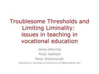 Troublesome Thresholds and
    Limiting Liminality:
    issues in teaching in
    vocational education
                  James Atherton
                   Peter Hadfield
                 Peter Wolstencroft
  (formerly or currently of University of Bedfordshire UK)
 