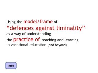 Using the model/frame of
“defences against liminality”
as a way of understanding
the practice of teaching and learning
in vocational education (and beyond)




Intro
 