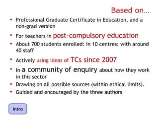 Based on…
• Professional Graduate Certificate in Education, and a
     non-grad version
• For teachers in post-compulsory education
• About 700 students enrolled: in 10 centres: with around
     40 staff
• Actively using ideas of TCs since 2007
• In a community of enquiry about how they work
     in this sector
•    Drawing on all possible sources (within ethical limits).
•    Guided and encouraged by the three authors


    Intro
 