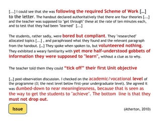 • [...] For an irrelevant reason, the teacher decides to address all
   the “P” level objectives first (for the whole syllabus), and then to
   revisit the “M” criteria and possibly the “D”s if there is time.
• [...] a student has encountered what is for him a
   threshold concept, and pipes up with, “But
   doesn’t that mean that...” and goes on to identify
   several more “functions of the firm” which go beyond
   the current topic but clearly now make sense to him.
• He is shut down, “We’re not doing that until next
   term—don’t confuse other people!”




Issue
 