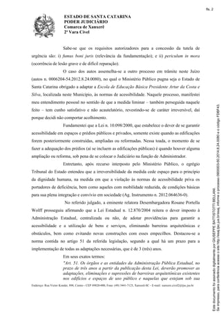 ESTADO DE SANTA CATARINA
PODER JUDICIÁRIO
Comarca de Xanxerê
2ª Vara Cível
Endereço: Rua Victor Konder, 898, Centro - CEP 89820-000, Fone: (49) 3441-7125, Xanxerê-SC - E-mail: xanxere.civel2@tjsc.jus.br
Sabe-se que os requisitos autorizadores para a concessão da tutela de
urgência são: i) fumus boni juris (relevância da fundamentação); e ii) periculum in mora
(ocorrência de lesão grave e de difícil reparação).
O caso dos autos assemelha-se a outro processo em trâmite neste Juízo
(autos n. 0006204-54.2012.8.24.0080), no qual o Ministério Público pugna seja o Estado de
Santa Catarina obrigado a adaptar a Escola de Educação Básica Presidente Artur da Costa e
Silva, localizada neste Município, às normas de acessibilidade. Naquele processo, manifestei
meu entendimento pessoal no sentido de que a medida liminar – também perseguida naquele
feito – tem cunho satisfativo e não acautelatório, revestindo-se de caráter irreversível, daí
porque decidi não comportar acolhimento.
Fundamentei que a Lei n. 10.098/2000, que estabelece o dever de se garantir
acessibilidade em espaços e prédios públicos e privados, somente existe quando as edificações
forem posteriormente construídas, ampliadas ou reformadas. Nessa toada, o momento de se
fazer a adequação dos prédios (aí se incluem as edificações públicas) é quando houver alguma
ampliação ou reforma, sob pena de se colocar o Judiciário na função de Administrador.
Entretanto, após recurso interposto pelo Ministério Público, o egrégio
Tribunal do Estado entendeu que a irreversibilidade da medida cede espaço para o princípio
da dignidade humana, na medida em que a violação às normas de acessibilidade priva os
portadores de deficiência, bem como aqueles com mobilidade reduzida, de condições básicas
para sua plena integração e convívio em sociedade (Ag. Instrumento n. 2012.064636-0).
No referido julgado, a eminente relatora Desembargadora Rosane Portella
Wolff prosseguiu afirmando que a Lei Estadual n. 12.870/2004 reitera o dever imposto à
Administração Estadual, centralizada ou não, de adotar providências para garantir a
acessibilidade e a utilização de bens e serviços, eliminando barreiras arquitetônicas e
obstáculos, bem como evitando novas construções com esses empecilhos. Destacou-se a
norma contida no artigo 51 da referida legislação, segundo a qual há um prazo para a
implementação de todas as adaptações necessárias, que é de 3 (três) anos.
Em seus exatos termos:
"Art. 51. Os órgãos e as entidades da Administração Pública Estadual, no
prazo de três anos a partir da publicação desta Lei, deverão promover as
adaptações, eliminações e supressões de barreiras arquitetônicas existentes
nos edifícios e espaços de uso público e naquelas que estejam sob sua
Seimpresso,paraconferênciaacesseositehttp://esaj.tjsc.jus.br/esaj,informeoprocesso0900003-50.2014.8.24.0080eocódigoFDBF43.
EstedocumentofoiassinadodigitalmenteporGIUSEPPEBATTISTOTTIBELLANI.
fls. 2
 