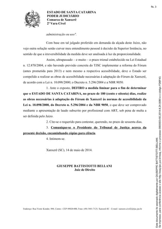 ESTADO DE SANTA CATARINA
PODER JUDICIÁRIO
Comarca de Xanxerê
2ª Vara Cível
Endereço: Rua Victor Konder, 898, Centro - CEP 89820-000, Fone: (49) 3441-7125, Xanxerê-SC - E-mail: xanxere.civel2@tjsc.jus.br
administração ou uso".
Com base em tal julgado proferido em demanda da alçada deste Juízo, não
vejo outra solução senão curvar meu entendimento pessoal à decisão da Superior Instância, no
sentido de que a irreversibilidade da medida deve ser analisada à luz da proporcionalidade.
Assim, ultrapassado – e muito – o prazo trienal estabelecido na Lei Estadual
n. 12.870/2004, e não havendo previsão concreta do TJSC implementar a reforma do Fórum
(antes prometida para 2013) e nem mesmo a respectiva acessibilidade, deve o Estado ser
compelido a realizar as obras de acessibilidade necessárias à adaptação do Fórum de Xanxerê,
de acordo com a Lei n. 10.098/2000; o Decreto n. 5.296/2004 e a NBR 9050.
1. Ante o exposto, DEFIRO a medida liminar para o fim de determinar
que o ESTADO DE SANTA CATARINA, no prazo de 180 (cento e oitenta) dias, realize
as obras necessárias à adaptação do Fórum de Xanxerê às normas de acessibilidade da
Lei n. 10.098/2000, do Decreto n. 5.296/2004 e da NBR 9050, o que deve ser comprovado
mediante a apresentação de laudo subscrito por profissional com ART, sob pena de multa a
ser definida pelo Juízo.
2. Cite-se o requerido para contestar, querendo, no prazo de sessenta dias.
3. Comunique-se o Presidente do Tribunal de Justiça acerca da
presente decisão, encaminhando cópias para ciência.
4. Intimem-se.
Xanxerê (SC), 14 de maio de 2014.
GIUSEPPE BATTISTOTTI BELLANI
Juiz de Direito
Seimpresso,paraconferênciaacesseositehttp://esaj.tjsc.jus.br/esaj,informeoprocesso0900003-50.2014.8.24.0080eocódigoFDBF43.
EstedocumentofoiassinadodigitalmenteporGIUSEPPEBATTISTOTTIBELLANI.
fls. 3
 