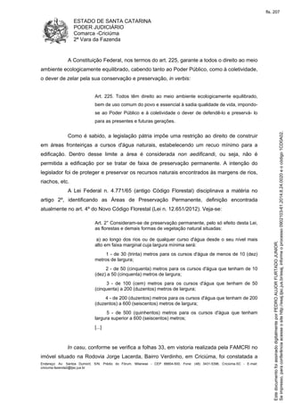 ESTADO DE SANTA CATARINA
PODER JUDICIÁRIO
Comarca -Criciúma
2ª Vara da Fazenda
Endereço: Av. Santos Dumont, S/N, Prédio do Fórum, Milanese - CEP 88804-500, Fone: (48) 3431-5396, Criciúma-SC - E-mail:
criciuma.fazenda2@tjsc.jus.br
A Constituição Federal, nos termos do art. 225, garante a todos o direito ao meio
ambiente ecologicamente equilibrado, cabendo tanto ao Poder Público, como à coletividade,
o dever de zelar pela sua conservação e preservação, in verbis:
Art. 225. Todos têm direito ao meio ambiente ecologicamente equilibrado,
bem de uso comum do povo e essencial à sadia qualidade de vida, impondo-
se ao Poder Público e à coletividade o dever de defendê-lo e preservá- lo
para as presentes e futuras gerações.
Como é sabido, a legislação pátria impõe uma restrição ao direito de construir
em áreas fronteiriças a cursos d'água naturais, estabelecendo um recuo mínimo para a
edificação. Dentro desse limite a área é considerada non aedificandi, ou seja, não é
permitida a edificação por se tratar de faixa de preservação permanente. A intenção do
legislador foi de proteger e preservar os recursos naturais encontrados às margens de rios,
riachos, etc.
A Lei Federal n. 4.771/65 (antigo Código Florestal) disciplinava a matéria no
artigo 2º, identificando as Áreas de Preservação Permanente, definição encontrada
atualmente no art. 4º do Novo Código Florestal (Lei n. 12.651/2012). Veja-se:
Art. 2° Consideram-se de preservação permanente, pelo só efeito desta Lei,
as florestas e demais formas de vegetação natural situadas:
a) ao longo dos rios ou de qualquer curso d'água desde o seu nível mais
alto em faixa marginal cuja largura mínima será:
1 - de 30 (trinta) metros para os cursos d'água de menos de 10 (dez)
metros de largura;
2 - de 50 (cinquenta) metros para os cursos d'água que tenham de 10
(dez) a 50 (cinquenta) metros de largura;
3 - de 100 (cem) metros para os cursos d'água que tenham de 50
(cinquenta) a 200 (duzentos) metros de largura;
4 - de 200 (duzentos) metros para os cursos d'água que tenham de 200
(duzentos) a 600 (seiscentos) metros de largura;
5 - de 500 (quinhentos) metros para os cursos d'água que tenham
largura superior a 600 (seiscentos) metros;
[...]
In casu, conforme se verifica a folhas 33, em vistoria realizada pela FAMCRI no
imóvel situado na Rodovia Jorge Lacerda, Bairro Verdinho, em Criciúma, foi constatada a
Seimpresso,paraconferênciaacesseositehttp://esaj.tjsc.jus.br/esaj,informeoprocesso0902103-61.2014.8.24.0020eocódigo1CD0A02.
EstedocumentofoiassinadodigitalmenteporPEDROAUJORFURTADOJUNIOR.
fls. 207
 