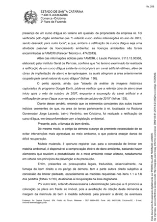 ESTADO DE SANTA CATARINA
PODER JUDICIÁRIO
Comarca -Criciúma
2ª Vara da Fazenda
Endereço: Av. Santos Dumont, S/N, Prédio do Fórum, Milanese - CEP 88804-500, Fone: (48) 3431-5396, Criciúma-SC - E-mail:
criciuma.fazenda2@tjsc.jus.br
presença de um curso d'água no terreno em questão, de propriedade da empresa ré. Foi
verificado pelo órgão ambiental que "o referido curso sofreu intervenções no ano de 2012,
sendo desviado para outro local", e que, embora a retificação de cursos d'água seja uma
atividade passível de licenciamento ambiental, as licenças ambientais não foram
encaminhadas à FAMCRI (Parecer Técnico n. 474/2013).
Além das informações obtidas pela FAMCRI, o Laudo Pericial n. 9113.13.00368,
elaborado pelo Instituto Geral de Perícias, confirma que “no terreno examinado foi realizada
a retificação de um curso d'água existente no local para um canal artificial retilíneo, além de
obras de implantação de aterro e terraplanagem, as quais atingiram a área anteriormente
ocupada pelo canal natural do curso d'água" (folhas 136).
O perito aponta, ainda, que "através da análise de imagens históricas
capturadas do programa Google Earth, pôde-se verificar que a referida obra de aterro teve
início após o mês de outubro de 2007, enquanto a escavação do canal artificial e a
retificação do curso d'água ocorreu após o mês de outubro de 2010" (folhas 135).
Diante desse cenário, entendo que os elementos constantes dos autos trazem
indícios veementes de que, na área de terras pertencente à ré, localizada na Rodovia
Governador Jorge Lacerda, bairro Verdinho, em Criciúma, foi realizada a retificação de
curso d'água, em desconformidade com a legislação ambiental.
Presente, pois, a fumaça do bom direito.
Do mesmo modo, o perigo da demora exsurge da premente necessidade de se
evitar intervenções mais agressivas ao meio ambiente, o que poderia ensejar danos de
difícil recuperação.
Mutatis mutandis, é oportuno registrar que, para a concessão de liminar em
matéria ambiental, é dispensável a comprovação efetiva do dano ambiental, bastando haver
elementos que revelem a probabilidade de o meio ambiente restar afetado, notadamente
em virtude dos princípios da prevenção e da precaução.
Enfim, presentes os pressupostos legais, traduzidos, essencialmente, na
fumaça do bom direito e no perigo da demora, tem a parte autora direito subjetivo à
concessão da liminar pleiteada, especialmente as medidas requeridas nos itens 1.1 a 1.6
dos pedidos (folhas 17/18), destinadas à recuperação da área degradada.
Por outro lado, entendo desnecessária a determinação para que a ré promova a
colocação de placa em frente ao imóvel, pois a averbação da citação desta demanda à
margem da matrícula do bem é medida suficiente para prevenir o direito de eventuais
Seimpresso,paraconferênciaacesseositehttp://esaj.tjsc.jus.br/esaj,informeoprocesso0902103-61.2014.8.24.0020eocódigo1CD0A02.
EstedocumentofoiassinadodigitalmenteporPEDROAUJORFURTADOJUNIOR.
fls. 208
 