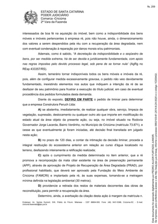 ESTADO DE SANTA CATARINA
PODER JUDICIÁRIO
Comarca -Criciúma
2ª Vara da Fazenda
Endereço: Av. Santos Dumont, S/N, Prédio do Fórum, Milanese - CEP 88804-500, Fone: (48) 3431-5396, Criciúma-SC - E-mail:
criciuma.fazenda2@tjsc.jus.br
interessados de boa fé na aquisição do imóvel, bem como a indisponibilidade dos bens
móveis e imóveis pertencentes à empresa ré, pois não houve, ainda, o dimensionamento
dos valores a serem despendidos pela réu com a recuperação da área degradada, nem
com eventual condenação à reparação por danos morais e/ou patrimoniais.
Ademais, como é sabido, “A decretação da indisponibilidade e o seqüestro de
bens, por ser medida extrema, há de ser devida e juridicamente fundamentada, com apoio
nas regras impostas pelo devido processo legal, sob pena de se tornar nula” (AgRg no
REsp 433357/RS).
Assim, temerário tornar indisponíveis todos os bens móveis e imóveis da ré,
pois, além de configurar medida excessivamente gravosa, o pedido não veio devidamente
fundamentado, inexistindo elementos nos autos que indiquem a intenção da ré de se
desfazer de seu patrimônio para frustrar a execução do título judicial, em caso de eventual
procedência dos pedidos formulados desta demanda.
Diante do exposto, DEFIRO EM PARTE o pedido de liminar para determinar
que a empresa Construtora Peruch Ltda:
A) se abstenha, imediatamente, de realizar qualquer obra, serviço, limpeza de
vegetação, supressão, deslocamento ou qualquer outro ato que importe em modificação do
estado atual da área objeto da presente ação, ou seja, no imóvel situado na Rodovia
Governador Jorge Lacerda, Bairro Verdinho, no Município de Criciúma (matrícula 73.871), e
cesse as que eventualmente já foram iniciadas, até decisão final transitada em julgado
nesta ação;
B) no prazo de 120 dias, a contar da intimação da decisão liminar, proceda a
integral restituição do ecossistema anterior em relação ao curso d'água localizado no
terreno, desfazendo inteiramente a retificação realizada;
C) após o cumprimento da medida determinada no item anterior, que a ré
promova a recomposição da mata ciliar existente na área de preservação permanente
(APP), através de aprovação de Projeto de Recuperação de Área Degradada (PRAD), por
profissional habilitado, que deverá ser aprovado pela Fundação do Meio Ambiente de
Criciúma (FAMCRI) e implantado pela ré, às suas expensas, tomando-se a metragem
mínima definida na legislação ambiental (30 metros);
D) providencie a retirada dos restos de materiais decorrentes das obras de
reconstituição, para permitir a recuperação da área.
Determino, ainda, a averbação da citação desta ação à margem da matrícula n.
Seimpresso,paraconferênciaacesseositehttp://esaj.tjsc.jus.br/esaj,informeoprocesso0902103-61.2014.8.24.0020eocódigo1CD0A02.
EstedocumentofoiassinadodigitalmenteporPEDROAUJORFURTADOJUNIOR.
fls. 209
 