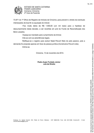 ESTADO DE SANTA CATARINA
PODER JUDICIÁRIO
Comarca -Criciúma
2ª Vara da Fazenda
Endereço: Av. Santos Dumont, S/N, Prédio do Fórum, Milanese - CEP 88804-500, Fone: (48) 3431-5396, Criciúma-SC - E-mail:
criciuma.fazenda2@tjsc.jus.br
73.871 do 1º Ofício de Registro de Imóveis de Criciúma, para prevenir o direito de eventuais
interessados de boa-fé na aquisição do imóvel.
Fixo multa diária de R$ 1.000,00 (um mil reais) para a hipótese de
descumprimento desta decisão, a ser revertida em prol do Fundo de Reconstituição dos
Bens Lesados.
Expeça-se mandado para cumprimento da liminar.
Cite-se com as advertências legais.
Retifique-se o registro para excluir Natal Peruch Neto do polo passivo, pois a
demanda foi proposta apenas em face da pessoa jurídica (Construtora Peruch Ltda).
Intime-se.
Criciúma, 13 de novembro de 2014.
Pedro Aujor Furtado Júnior
Juiz de Direito
Seimpresso,paraconferênciaacesseositehttp://esaj.tjsc.jus.br/esaj,informeoprocesso0902103-61.2014.8.24.0020eocódigo1CD0A02.
EstedocumentofoiassinadodigitalmenteporPEDROAUJORFURTADOJUNIOR.
fls. 210
 