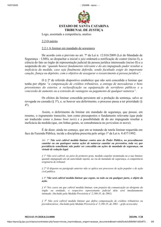 15/07/2020 :: 202496 - eproc - ::
https://eproc2g.tjsc.jus.br/eproc/controlador.php?acao=minuta_imprimir&acao_origem=acessar_documento&hash=a4d25c4e3cfbfb0641d52df73… 3/8
5021143-19.2020.8.24.0000 202496 .V28
Logo, assentada a competência, analiso.
2.2 O mérito
2.2.1 A liminar em mandado de segurança
De acordo com o previsto no art. 7º da Lei n. 12.016/2009 (Lei do Mandado de
Segurança – LMS), ao despachar a inicial o juiz ordenará a notificação do coator (inciso I), a
ciência do fato ao órgão de representação judicial da pessoa jurídica interessada (inciso II) e a
suspensão do ato “quando houver fundamento relevante e do ato impugnado puder resultar a
ineficácia da medida, caso seja finalmente deferida, sendo facultado exigir do impetrante
caução, fiança ou depósito, com o objetivo de assegurar o ressarcimento à pessoa jurídica”.
O § 2º de referido dispositivo estabelece que não será concedida a liminar que
tenha por objeto “a compensação de créditos tributários, a entrega de mercadorias e bens
provenientes do exterior, a reclassificação ou equiparação de servidores públicos e a
concessão de aumento ou a extensão de vantagens ou pagamento de qualquer natureza”.
Os efeitos da liminar concedida persistem até a prolação da sentença, salvo se
revogada ou cassada (§ 3º), e, se houver seu deferimento, o processo passa a ter prioridade (§
4º).
Assim, o deferimento da liminar em mandado de segurança, que possui, em
resumo, o regramento transcrito, tem como pressupostos o fundamento relevante (que pode
ser traduzido como o fumus boni iuris) e a possibilidade de do ato impugnado resultar a
ineficácia da medida (que, em linhas gerais, se consubstancia no periculum in mora).
É de dizer, ainda no começo, que em se tratando de tutela liminar requerida em
face da Fazenda Pública, incide a disciplina prescrita pelo artigo 1º da Lei n. 8.437/1992:
Art. 1° Não será cabível medida liminar contra atos do Poder Público, no procedimento
cautelar ou em quaisquer outras ações de natureza cautelar ou preventiva, toda vez que
providência semelhante não puder ser concedida em ações de mandado de segurança, em
virtude de vedação legal.
§ 1° Não será cabível, no juízo de primeiro grau, medida cautelar inominada ou a sua liminar,
quando impugnado ato de autoridade sujeita, na via de mandado de segurança, à competência
originária de tribunal.
§ 2° O disposto no parágrafo anterior não se aplica aos processos de ação popular e de ação
civil pública.
§ 3° Não será cabível medida liminar que esgote, no todo ou em qualquer parte, o objeto da
ação.
§ 4° Nos casos em que cabível medida liminar, sem prejuízo da comunicação ao dirigente do
órgão ou entidade, o respectivo representante judicial dela será imediatamente
intimado. (Incluído pela Medida Provisória nº 2,180-35, de 2001)
§ 5o Não será cabível medida liminar que defira compensação de créditos tributários ou
previdenciários. (Incluído pela Medida Provisória nº 2,180-35, de 2001 – grifo acrescido)
ESTADO DE SANTA CATARINA
TRIBUNAL DE JUSTIÇA
 