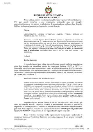 15/07/2020 :: 202496 - eproc - ::
https://eproc2g.tjsc.jus.br/eproc/controlador.php?acao=minuta_imprimir&acao_origem=acessar_documento&hash=a4d25c4e3cfbfb0641d52df73… 4/8
5021143-19.2020.8.24.0000 202496 .V28
Nesse vértice, cumpre ressaltar jurisprudência do Superior Tribunal de Justiça -
STJ que admite ressalvas a esse regramento, assentando que, em situações
excepcionalíssimas, é sim cabível o deferimento de antecipação de tutela em face do poder
Público, ainda que aparentemente 'esgotando' o objeto da ação.
Veja-se:
ADMINISTRATIVO. TUTELA ANTECIPADA. FAZENDA PÚBLICA. ESTADO DE
NECESSIDADE. VIDA HUMANA.
Conquanto o colendo Supremo Tribunal Federal, quando do julgamento em plenário da
medida liminar na ADC nº 4, tenha entendido pela impossibilidade da antecipação de tutela
em face da Fazenda Pública, tal restrição deve ser considerada com temperamentos. A
vedação, assim já entendeu esta Corte, não tem cabimento em situações especialíssimas, nas
quais resta evidente o estado de necessidade e a exigência da preservação da vida humana,
sendo, pois, imperiosa a antecipação da tutela como condição, até mesmo, de sobrevivência
para o jurisdicionado. Precedentes."(REsp 409172 /RS, rel. Min. Felix Fischer j. em
29/04/2002)
Adiante.
2.2.1.a A espécie
A cronologia dos fatos indica que, confrontada com divergências quantitativas
entre dois atestados de capacidade técnica de concorrente licitante (OUT7 e OUT8), a
impetrante interpôs recurso administrativo contra a habilitação daquela (REC6), em cujos
autos foi determinada, pela gerência de licitações e eontratos da Secretaria de Infraestrutura e
Mobilidade, a elaboração de parecer técnico pela empresa emissora dos atestados conflitantes
(p. 1 do OUT10 - Evento n. 1).
Extrai-se do inteiro teor de tal notificação:
Cumpre esclarecer que uma das licitantes participantes do certame encaminhou um Atestado
de Capacidade Técnica emitido pela Construtora Baldissera cuja a CAT n°252020116241 de
06/04/2020 ( em anexo) onde era necessário a realização de mínimo 10.800,00 m³ de Camada
de Base. Os quantitativos encontram-se lá presentes, porém outra empresa colacionou um
outro atestado emitido pela Construtora Baldissera cuja a CAT nº 252018094611 de
05/07/2018 ( em anexo), onde os quantitativos suprimidos do item sub-base neste atestado são
exatamente os mesmos quantitativos acrescidos no item base daquele atestado, nos causando
estranheza e preocupação. Sendo assim, solicitamos com brevidade um parecer técnico
quanto ao supracitado para que a CPL possa dirimir essas dúvidas e dar continuidade ao
certame.(grifo acrescido)
Segundo dispõe a Norma Técnica da ABNT, em específico a NBR 13752, que
versa as diretrizes básicas, conceitos, critérios e procedimentos relativos às perícias de
engenharia na construção civil, o conceito de parecer técnico é definido nos seguintes termos
pelo item 3.59: "Opinião, conselho ou esclarecimento técnico emitido por um profissional
legalmente habilitado sobre assunto de sua especialidade". (grifo acrescido)
Nada obstante a requisição tenha expressamente mencionado a elaboração de
um parecer técnico, a Construtora Baldissera respondeu, na pessoa de seu gerente comercial,
sintetizando que:
ESTADO DE SANTA CATARINA
TRIBUNAL DE JUSTIÇA
 