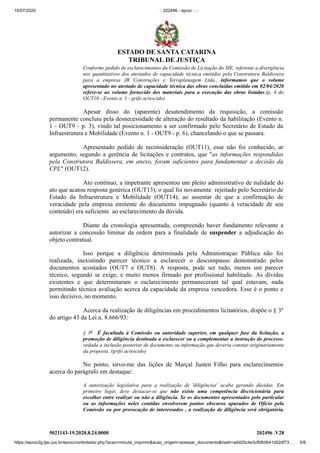 15/07/2020 :: 202496 - eproc - ::
https://eproc2g.tjsc.jus.br/eproc/controlador.php?acao=minuta_imprimir&acao_origem=acessar_documento&hash=a4d25c4e3cfbfb0641d52df73… 5/8
5021143-19.2020.8.24.0000 202496 .V28
Conforme pedido de esclarecimentos da Comissão de Licitação do SIE, referente a divergência
nos quantitativos dos atestados de capacidade técnica emitidos pela Construtora Baldissera
para a empresa JR Construções e Terraplanagem Ltda., informamos que o volume
apresentado no atestado de capacidade técnica das obras concluídas emitido em 02/04/2020
refere-se ao volume fornecido dos materiais para a execução das obras listadas.(p. 4 do
OUT10 - Evento n. 1 - grifo acrescido)
Apesar disso do (aparente) desatendimento da requisição, a comissão
permanente concluiu pela desnecessidade de alteração do resultado da habilitação (Evento n.
1 - OUT9 - p. 3), vindo tal posicionamento a ser confirmado pelo Secretário de Estado da
Infraestrutura e Mobilidade (Evento n. 1 - OUT9 - p. 6), chancelando o que se passara.
Apresentado pedido de reconsideração (OUT11), esse não foi conhecido, ar
argumento, segundo a gerência de licitações e contratos, que "as informações respondidas
pela Construtora Baldissera, em anexo, foram suficientes para fundamentar a decisão da
CPL" (OUT12).
Ato contínuo, a impetrante apresentou um pleito administrativo de nulidade do
ato que acatou resposta genérica (OUT13), o qual foi novamente rejeitado pelo Secretário de
Estado da Infraestrutura e Mobilidade (OUT14), ao assentar de que a confirmação de
veracidade pela empresa emitente do documento impugnado (quanto à veracidade de seu
conteúdo) era suficiente ao esclarecimento da dúvida.
Diante da cronologia apresentada, compreendo haver fundamento relevante a
autorizar a concessão liminar da ordem para a finalidade de suspender a adjudicação do
objeto contratual.
Isso porque a diligência determinada pela Administraçao Pública não foi
realizada, inexistindo parecer técnico a esclarecer o descompasso demonstrado pelos
documentos acostados (OUT7 e OUT8). A resposta, pode ser tudo, menos um parecer
técnico, segundo se exige, e muito menos firmado por profissional habilitado. As dívidas
existentes e que determinaram o esclarecimento permaneceram tal qual estavam, nada
permitindo técnica avaliação acerca da capacidade da empresa vencedora. Esse é o ponto e
isso decisivo, no momento.
Acerca da realização de diligências em procedimentos licitatórios, dispõe o § 3º
do artigo 43 da Lei n. 8.666/93:
§ 3o É facultada à Comissão ou autoridade superior, em qualquer fase da licitação, a
promoção de diligência destinada a esclarecer ou a complementar a instrução do processo,
vedada a inclusão posterior de documento ou informação que deveria constar originariamente
da proposta. (grifo acrescido)
No ponto, sirvo-me das lições de Marçal Justen Filho para esclarecimentos
acerca do parágrafo em destaque:
A autorização legislativa para a realização de 'diligências' acaba gerando dúvidas. Em
primeiro lugar, deve destacar-se que não existe uma competência discricionária para
escolher entre realizar ou não a diligência. Se os documentos apresentados pelo particular
ou as informações neles contidas envolverem pontos obscuros apurados de Ofício pela
Comissão ou por provocação de interessados , a realização de diligência será obrigatória.
ESTADO DE SANTA CATARINA
TRIBUNAL DE JUSTIÇA
 