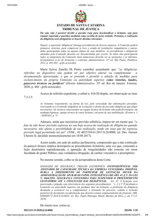 15/07/2020 :: 202496 - eproc - ::
https://eproc2g.tjsc.jus.br/eproc/controlador.php?acao=minuta_imprimir&acao_origem=acessar_documento&hash=a4d25c4e3cfbfb0641d52df73… 6/8
5021143-19.2020.8.24.0000 202496 .V28
Ou seja, não é possível decidir a questão (seja para desclassificar o licitante, seja para
reputar superada a questão) mediante uma escolha de mera vontade. Portanto, a realização
da diligência será obrigatória se houver dúvidas relevantes.
Depois, a expressão 'diligência' abrange providências de diversa natureza. A Comissão poderá
promover vistorias, para comprovar in loco o estado de instalações, maquinários e outras,
delas participando todos ou apenas alguns de seus membros. As providências e diligências
adotadas pela Comissão deverão ser documentadas por escrito. Se delas não participarem
todos os integrantes da Comissão, mais minuciosas deverão ser as anotações e os informes.
(Comentários à lei de licitações e contratos administrativos. 15ª ed. São Paulo: Dialética,
2012, p. 691-692 - grifo acrescido).
Maria Sylvia Zanella Di Pietro contribui assinalando que: "as diligências
referidas no dispositivo não podem ter por objetivo alterar ou complementar a
documentação apresentada; o que se pretende é permitir a adoção de medidas para
esclarecimento da própria Comissão ou autoridade superior, como vistorias, laudos,
pareceres técnicos ou jurídicos" (Direito Administrativo. 33ª ed. Rio de Janeiro: Forense,
2020, p. 468 - grifo acrescido).
Acerca do referido expediente, o edital n. 016/20 dispõe, em observação ao item
7.3.2.5:
As licitantes responderão, na forma da Lei, pela veracidade das informações prestadas,
reservando-se a Comissão Julgadora de Licitações o direito de proceder diligências que julgar
necessárias. Os técnicos relacionados na equipe técnica da licitante não poderão integrar, em
nenhuma hipótese, equipe técnica de outra licitante, sob pena de sua inabilitação. (Evento n. 1
- EDITAL4, p. 7).
Ademais, ainda que inexistisse previsão editalícia, impera ter em mente que: "o
fato de não haver previsão expressa no seu bojo acerca da realização de diligências quando
necessário, não afasta a possibilidade de sua realização, tendo em vista que há expressa
previsão legal permitindo tal ato". (TJSC, AI 4015354-61.2017.8.24.0000, rel. Des. Gerson
Cherem II, decidido monocraticamente em 10.08.2017).
Assim sendo, em sede de análise perfunctória, compreendo que a não confecção
do parecer técnico implica desrespeito ao procedimento licitatório, uma vez que, consoante a
lição doutrinária supradestacada, a apuração de irregularidades não consiste em mera
faculdade do poder Público, mas verdadeira obrigação, de caráter vinculativo e peremptório.
No mesmo sentido, colhe-se da jurisprudência desta Corte:
MANDADO DE SEGURANÇA. PREGÃO ELETRÔNICO. INCONSISTÊNCIAS NOS
ATESTADOS DE CAPACIDADE TÉCNICA DA EMPRESA VENCEDORA. POSSÍVEL
BURLA A IMPEDIMENTO DE PARTICIPAR DE LICITAÇÃO. DEVER DA
ADMINISTRAÇÃO DE APURAR OS FATOS. INTELIGÊNCIA DO ART. 43, § 3º, DA LEI
N. 8666/1993. SEGURANÇA CONCEDIDA PARA SUSPENDER O PROCEDIMENTO
LICITATÓRIO ATÉ A CONCLUSÃO DAS DILIGÊNCIAS. Art. 43. A licitação será
processada e julgada com observância dos seguintes procedimentos: [...] § 3º É facultada à
Comissão ou autoridade superior, em qualquer fase da licitação, a promoção de diligência
destinada a esclarecer ou a complementar a instrução do processo, vedada a inclusão
posterior de documento ou informação que deveria constar originariamente da proposta. (MS.
0304689-72.2018.8.24.0023, rel. Des. Paulo Henrique Moritz Martins da Silva, j. em 17-12-
2019).
Do inteiro teor, extrai-se:
ESTADO DE SANTA CATARINA
TRIBUNAL DE JUSTIÇA
 