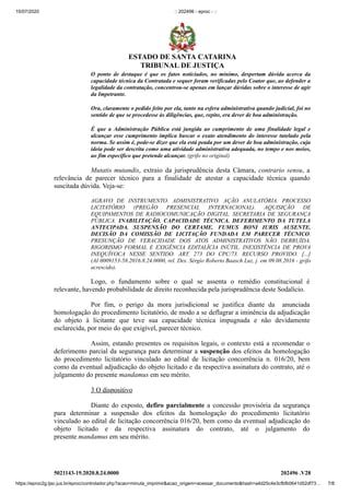 15/07/2020 :: 202496 - eproc - ::
https://eproc2g.tjsc.jus.br/eproc/controlador.php?acao=minuta_imprimir&acao_origem=acessar_documento&hash=a4d25c4e3cfbfb0641d52df73… 7/8
5021143-19.2020.8.24.0000 202496 .V28
O ponto de destaque é que os fatos noticiados, no mínimo, despertam dúvida acerca da
capacidade técnica da Contratada e sequer foram verificadas pelo Coator que, ao defender a
legalidade da contratação, concentrou-se apenas em lançar dúvidas sobre o interesse de agir
da Impetrante.
Ora, claramente o pedido feito por ela, tanto na esfera administrativa quando judicial, foi no
sentido de que se procedesse às diligências, que, repito, era dever de boa administração.
É que a Administração Pública está jungida ao cumprimento de uma finalidade legal e
alcançar esse cumprimento implica buscar o exato atendimento do interesse tutelado pela
norma. Se assim é, pode-se dizer que ela está peada por um dever de boa administração, cuja
ideia pode ser descrita como uma atividade administrativa adequada, no tempo e nos meios,
ao fim específico que pretende alcançar. (grifo no original)
Mutatis mutandis, extraio da jurisprudência desta Câmara, contrario sensu, a
relevância de parecer técnico para a finalidade de atestar a capacidade técnica quando
suscitada dúvida. Veja-se:
AGRAVO DE INSTRUMENTO. ADMINISTRATIVO. AÇÃO ANULATÓRIA. PROCESSO
LICITATÓRIO (PREGÃO PRESENCIAL INTERNACIONAL). AQUISIÇÃO DE
EQUIPAMENTOS DE RADIOCOMUNICAÇÃO DIGITAL. SECRETARIA DE SEGURANÇA
PÚBLICA. INABILITAÇÃO. CAPACIDADE TÉCNICA. DEFERIMENTO DA TUTELA
ANTECIPADA. SUSPENSÃO DO CERTAME. FUMUS BONI IURIS AUSENTE.
DECISÃO DA COMISSÃO DE LICITAÇÃO FUNDADA EM PARECER TÉCNICO.
PRESUNÇÃO DE VERACIDADE DOS ATOS ADMINISTRATIVOS NÃO DERRUÍDA.
RIGORISMO FORMAL E EXIGÊNCIA EDITALÍCIA INÚTIL. INEXISTÊNCIA DE PROVA
INEQUÍVOCA NESSE SENTIDO. ART. 273 DO CPC/73. RECURSO PROVIDO. [...]
(AI 0009153-58.2016.8.24.0000, rel. Des. Sérgio Roberto Baasch Luz, j. em 09.08.2016 - grifo
acrescido).
Logo, o fundamento sobre o qual se assenta o remédio constitucional é
relevante, havendo probabilidade de direito reconhecida pela jurisprudência deste Sodalício.
Por fim, o perigo da mora jurisdicional se justifica diante da anunciada
homologação do procedimento licitatório, de modo a se deflagrar a iminência da adjudicação
do objeto à licitante que teve sua capacidade técnica impugnada e não devidamente
esclarecida, por meio do que exigível, parecer técnico.
Assim, estando presentes os requisitos legais, o contexto está a recomendar o
deferimento parcial da segurança para determinar a suspenção dos efeitos da homologação
do procedimento licitatório vinculado ao edital de licitação concorrência n. 016/20, bem
como da eventual adjudicação do objeto licitado e da respectiva assinatura do contrato, até o
julgamento do presente mandamus em seu mérito.
3 O dispositivo
Diante do exposto, defiro parcialmente a concessão provisória da segurança
para determinar a suspensão dos efeitos da homologação do procedimento licitatório
vinculado ao edital de licitação concorrência 016/20, bem como da eventual adjudicação do
objeto licitado e da respectiva assinatura do contrato, até o julgamento do
presente mandamus em seu mérito.
ESTADO DE SANTA CATARINA
TRIBUNAL DE JUSTIÇA
 