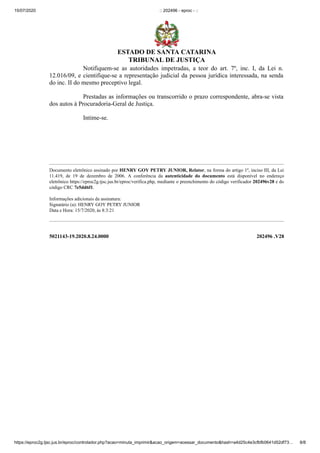 15/07/2020 :: 202496 - eproc - ::
https://eproc2g.tjsc.jus.br/eproc/controlador.php?acao=minuta_imprimir&acao_origem=acessar_documento&hash=a4d25c4e3cfbfb0641d52df73… 8/8
5021143-19.2020.8.24.0000 202496 .V28
Notifiquem-se as autoridades impetradas, a teor do art. 7º, inc. I, da Lei n.
12.016/09, e cientifique-se a representação judicial da pessoa jurídica interessada, na senda
do inc. II do mesmo preceptivo legal.
Prestadas as informações ou transcorrido o prazo correspondente, abra-se vista
dos autos à Procuradoria-Geral de Justiça.
Intime-se.
Documento eletrônico assinado por HENRY GOY PETRY JUNIOR, Relator, na forma do artigo 1º, inciso III, da Lei
11.419, de 19 de dezembro de 2006. A conferência da autenticidade do documento está disponível no endereço
eletrônico https://eproc2g.tjsc.jus.br/eproc/verifica.php, mediante o preenchimento do código verificador 202496v28 e do
código CRC 7e5dd6f1.
Informações adicionais da assinatura:
Signatário (a): HENRY GOY PETRY JUNIOR
Data e Hora: 15/7/2020, às 8:3:21
ESTADO DE SANTA CATARINA
TRIBUNAL DE JUSTIÇA
 