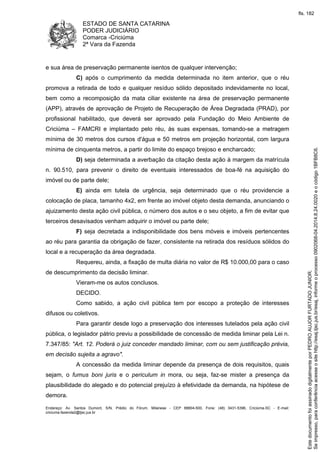ESTADO DE SANTA CATARINA 
PODER JUDICIÁRIO 
Comarca -Criciúma 
2ª Vara da Fazenda 
e sua área de preservação permanente isentos de qualquer intervenção; 
C) após o cumprimento da medida determinada no item anterior, que o réu 
promova a retirada de todo e qualquer resíduo sólido depositado indevidamente no local, 
bem como a recomposição da mata ciliar existente na área de preservação permanente 
(APP), através de aprovação de Projeto de Recuperação de Área Degradada (PRAD), por 
profissional habilitado, que deverá ser aprovado pela Fundação do Meio Ambiente de 
Criciúma – FAMCRI e implantado pelo réu, às suas expensas, tomando-se a metragem 
mínima de 30 metros dos cursos d'água e 50 metros em projeção horizontal, com largura 
mínima de cinquenta metros, a partir do limite do espaço brejoso e encharcado; 
D) seja determinada a averbação da citação desta ação à margem da matrícula 
n. 90.510, para prevenir o direito de eventuais interessados de boa-fé na aquisição do 
imóvel ou de parte dele; 
E) ainda em tutela de urgência, seja determinado que o réu providencie a 
colocação de placa, tamanho 4x2, em frente ao imóvel objeto desta demanda, anunciando o 
ajuizamento desta ação civil pública, o número dos autos e o seu objeto, a fim de evitar que 
terceiros desavisados venham adquirir o imóvel ou parte dele; 
F) seja decretada a indisponibilidade dos bens móveis e imóveis pertencentes 
ao réu para garantia da obrigação de fazer, consistente na retirada dos resíduos sólidos do 
local e a recuperação da área degradada. 
Requereu, ainda, a fixação de multa diária no valor de R$ 10.000,00 para o caso 
de descumprimento da decisão liminar. 
Vieram-me os autos conclusos. 
DECIDO. 
Como sabido, a ação civil pública tem por escopo a proteção de interesses 
difusos ou coletivos. 
Para garantir desde logo a preservação dos interesses tutelados pela ação civil 
pública, o legislador pátrio previu a possibilidade de concessão de medida liminar pela Lei n. 
7.347/85: "Art. 12. Poderá o juiz conceder mandado liminar, com ou sem justificação prévia, 
em decisão sujeita a agravo". 
A concessão da medida liminar depende da presença de dois requisitos, quais 
sejam, o fumus boni juris e o periculum in mora, ou seja, faz-se mister a presença da 
plausibilidade do alegado e do potencial prejuízo à efetividade da demanda, na hipótese de 
demora. 
Endereço: Av. Santos Dumont, S/N, Prédio do Fórum, Milanese - CEP 88804-500, Fone: (48) 3431-5396, Criciúma-SC - E-mail: 
criciuma.fazenda2@tjsc.jus.br 
fls. 182 
Se impresso, para conferência acesse o site http://esaj.tjsc.jus.br/esaj, informe o processo 0902068-04.2014.8.24.0020 e o código 1BFB8C6. 
Este documento foi assinado digitalmente por PEDRO AUJOR FURTADO JUNIOR. 
 