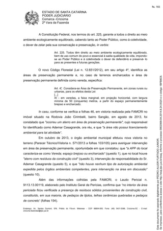 ESTADO DE SANTA CATARINA 
PODER JUDICIÁRIO 
Comarca -Criciúma 
2ª Vara da Fazenda 
A Constituição Federal, nos termos do art. 225, garante a todos o direito ao meio 
ambiente ecologicamente equilibrado, cabendo tanto ao Poder Público, como à coletividade, 
o dever de zelar pela sua conservação e preservação, in verbis: 
Art. 225. Todos têm direito ao meio ambiente ecologicamente equilibrado, 
bem de uso comum do povo e essencial à sadia qualidade de vida, impondo-se 
ao Poder Público e à coletividade o dever de defendê-lo e preservá- lo 
para as presentes e futuras gerações. 
O novo Código Florestal (Lei n. 12.651/2012), em seu artigo 4º, identifica as 
áreas de preservação permanente e, no caso de terrenos encharcados e área de 
preservação permanente definida como vereda, especifica: 
Art. 4o Considera-se Área de Preservação Permanente, em zonas rurais ou 
urbanas, para os efeitos desta Lei: 
[...] 
XI - em veredas, a faixa marginal, em projeção horizontal, com largura 
mínima de 50 (cinquenta) metros, a partir do espaço permanentemente 
brejoso e encharcado. 
In casu, conforme se verifica a folhas 46, em vistoria realizada pela FAMCRI no 
imóvel situado na Rodovia João Cirimbelli, bairro Sangão, em agosto de 2013, foi 
constatado que "ocorreu um aterro em área de preservação permanente", cujo responsável 
foi identificado como Ademar Casagrande, ora réu, e que "a área não possui licenciamento 
ambiental para tal atividade". 
Em outubro de 2013, o órgão ambiental municipal efetuou nova vistoria no 
terreno (Parecer Técnico/Vistoria n. 571/2013 a folhas 103/105) para averiguar intervenção 
em área de preservação permanente, oportunidade em que constatou: que "a APP do local 
caracteriza-se como Vereda; espaço brejoso ou encharcado" (quesito 1), que no local houve 
"aterro com resíduos da construção civil" (quesito 3), intervenção de responsabilidade do Sr. 
Ademar Casagrande (quesito 5), e que "não houve nenhum tipo de autorização ambiental 
expedida pelos órgãos ambientais competentes, para intervenção na área em discussão" 
(quesito 10). 
Além das informações colhidas pela FAMCRI, o Laudo Pericial n. 
9113.13.00119, elaborado pelo Instituto Geral de Perícias, confirma que “no interior da área 
periciada ficou verificada a presença de resíduos sólidos provenientes de construção civil, 
constituído, em sua maioria, de pedaços de tijolos, telhas cerâmicas quebradas e pedaços 
de concreto” (folhas 154). 
Endereço: Av. Santos Dumont, S/N, Prédio do Fórum, Milanese - CEP 88804-500, Fone: (48) 3431-5396, Criciúma-SC - E-mail: 
criciuma.fazenda2@tjsc.jus.br 
fls. 183 
Se impresso, para conferência acesse o site http://esaj.tjsc.jus.br/esaj, informe o processo 0902068-04.2014.8.24.0020 e o código 1BFB8C6. 
Este documento foi assinado digitalmente por PEDRO AUJOR FURTADO JUNIOR. 
 