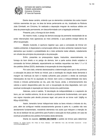ESTADO DE SANTA CATARINA 
PODER JUDICIÁRIO 
Comarca -Criciúma 
2ª Vara da Fazenda 
Diante desse cenário, entendo que os elementos constantes dos autos trazem 
indícios veementes de que, na área de terras pertencente ao réu, localizada na Rodovia 
João Cirimbelli, em Criciúma, foi realizada a deposição irregular de resíduos sólidos em 
área de preservação permanente, em desconformidade com a legislação ambiental. 
Presente, pois, a fumaça do bom direito. 
Do mesmo modo, o perigo da demora exsurge da premente necessidade de se 
evitar intervenções mais agressivas ao meio ambiente, o que poderia ensejar danos de 
difícil recuperação. 
Mutatis mutandis, é oportuno registrar que, para a concessão de liminar em 
matéria ambiental, é dispensável a comprovação efetiva do dano ambiental, bastando haver 
elementos que revelem a probabilidade de o meio ambiente restar afetado, notadamente 
em virtude dos princípios da prevenção e da precaução. 
Enfim, presentes os pressupostos legais, traduzidos, essencialmente, na 
fumaça do bom direito e no perigo da demora, tem a parte autora direito subjetivo à 
concessão da liminar pleiteada, especialmente as medidas requeridas nos itens 1.1 a 1.6 
dos pedidos (folhas 22/23), destinadas à recuperação da área degradada. 
Por outro lado, entendo desnecessária a determinação para que o réu promova 
a colocação de placa em frente ao imóvel, pois a averbação da citação desta demanda à 
margem da matrícula do bem é medida suficiente para prevenir o direito de eventuais 
interessados de boa fé na aquisição do imóvel, bem como a indisponibilidade dos bens 
móveis e imóveis pertencentes ao réu, pois não houve, ainda, o dimensionamento dos 
valores a serem despendidos pelo réu com a recuperação da área degradada, nem com 
eventual condenação à reparação por danos morais e/ou patrimoniais. 
Ademais, como é sabido, “A decretação da indisponibilidade e o seqüestro de 
bens, por ser medida extrema, há de ser devida e juridicamente fundamentada, com apoio 
nas regras impostas pelo devido processo legal, sob pena de se tornar nula” (AgRg no 
REsp 433357/RS). 
Assim, temerário tornar indisponíveis todos os bens móveis e imóveis do réu, 
pois, além de configurar medida excessivamente gravosa à parte ré, o pedido não veio 
devidamente fundamentado, inexistindo elementos nos autos que indiquem a intenção do 
réu de se desfazer de seu patrimônio para frustrar a execução do título judicial, em caso de 
eventual procedência dos pedidos formulados desta demanda. 
Diante do exposto, DEFIRO EM PARTE o pedido de liminar para determinar 
Endereço: Av. Santos Dumont, S/N, Prédio do Fórum, Milanese - CEP 88804-500, Fone: (48) 3431-5396, Criciúma-SC - E-mail: 
criciuma.fazenda2@tjsc.jus.br 
fls. 184 
Se impresso, para conferência acesse o site http://esaj.tjsc.jus.br/esaj, informe o processo 0902068-04.2014.8.24.0020 e o código 1BFB8C6. 
Este documento foi assinado digitalmente por PEDRO AUJOR FURTADO JUNIOR. 
 