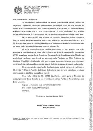 ESTADO DE SANTA CATARINA 
PODER JUDICIÁRIO 
Comarca -Criciúma 
2ª Vara da Fazenda 
que o réu Ademar Casagrande: 
A) se abstenha, imediatamente, de realizar qualquer obra, serviço, limpeza de 
vegetação, supressão, deposição, deslocamento ou qualquer outro ato que importe em 
modificação do estado atual da área objeto da presente ação, ou seja, no imóvel situado na 
Rodovia João Cirimbelli, s/n, 2ª Linha, no Município de Criciúma (matrícula 90.510), e cesse 
as que eventualmente já foram iniciadas, até decisão final transitada em julgado nesta ação; 
B) no prazo de 120 dias, a contar da intimação da decisão liminar, proceda a 
integral restituição do ecossistema anterior em relação ao terreno matriculado sob o n. 
90.510, retirando todos os resíduos indevidamente depositados no local, e mantenha a área 
de preservação permanente isenta de qualquer intervenção; 
C) após o cumprimento da medida determinada no item anterior, que o réu 
promova a recomposição da mata ciliar existente na área de preservação permanente 
(APP), através de aprovação de Projeto de Recuperação de Área Degradada (PRAD), por 
profissional habilitado, que deverá ser aprovado pela Fundação do Meio Ambiente de 
Criciúma (FAMCRI) e implantado pelo réu, às suas expensas, tomando-se a metragem 
mínima definida na legislação ambiental, a partir do limite do espaço brejoso e encharcado; 
Determino, ainda, a averbação da citação desta ação à margem da matrícula n. 
90.510 do 1º Ofício de Registro de Imóveis de Criciúma, para prevenir o direito de eventuais 
interessados de boa-fé na aquisição do imóvel. 
Fixo multa diária de R$ 500,00 (quinhentos reais) para a hipótese de 
descumprimento desta decisão, a ser revertida em prol do Fundo de Reconstituição dos 
Bens Lesados. 
Expeça-se mandado para cumprimento da liminar. 
Cite-se com as advertências legais. 
Intime-se. 
Criciúma, 04 de novembro de 2014. 
Pedro Aujor Furtado Júnior 
Juiz de Direito 
Endereço: Av. Santos Dumont, S/N, Prédio do Fórum, Milanese - CEP 88804-500, Fone: (48) 3431-5396, Criciúma-SC - E-mail: 
criciuma.fazenda2@tjsc.jus.br 
fls. 185 
Se impresso, para conferência acesse o site http://esaj.tjsc.jus.br/esaj, informe o processo 0902068-04.2014.8.24.0020 e o código 1BFB8C6. 
Este documento foi assinado digitalmente por PEDRO AUJOR FURTADO JUNIOR. 
