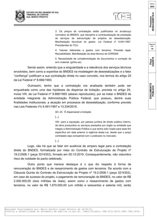 ESTADO DO RIO GRANDE DO SUL
TRIBUNAL DE CONTAS
Gab. MARCO PEIXOTO
3. Os preços da contratação estão justificados no arcabouço
normativo do BNDES, que disciplina a contratualização de prestação
de serviços de estruturação de projetos de desestatização.
Manifestação favorável do gestor. Lei Federal nº 9.491/1997.
Precedentes do TCU.
4. Valores referentes a gastos com terceiros. Previsão legal.
Razoabilidade. Manifestação da área técnica da CORSAN.
5. Necessidade de complementação de documentos e correção de
erro material. (grifou-se)
Sendo assim, entendo que a singularidade e a relevância dos serviços técnicos
envolvidos, bem como a expertise do BNDES na modelagem de desestatizações e o fator
“confiança” justificam a sua contratação direta no caso concreto, nos termos do artigo 25
da Lei Federal nº 8.666/1993.
Outrossim, tenho que a contratação ora analisada também pode ser
enquadrada como uma das hipóteses de dispensa de licitação, prevista no artigo 24,
inciso VIII, da Lei Federal nº 8.666/1993 (abaixo reproduzido), por se tratar o BNDES de
entidade integrante da Administração Pública Federal, que possuiu, dentre suas
finalidades institucionais, a atuação em processos de desestatização, conforme previsto
nas Leis Federais nºs 9.491/1997 e 13.334/2016.
Art. 24. É dispensável a licitação:
[...]
VIII - para a aquisição, por pessoa jurídica de direito público interno,
de bens produzidos ou serviços prestados por órgão ou entidade que
integre a Administração Pública e que tenha sido criado para esse fim
específico em data anterior à vigência desta Lei, desde que o preço
contratado seja compatível com o praticado no mercado;
[...]
Logo, não há que se falar em ausência de amparo legal para a contratação
direta do BNDES, formalizada por meio do Contrato de Estruturação de Projeto nº
19.2.0506.1 (peça 3214353), firmado em 05-12-2019. Consequentemente, não vislumbro
risco de nulidade do pacto celebrado.
Outro ponto que merece destaque é o que diz respeito à forma de
remuneração do BNDES e de ressarcimento de gastos com terceiros. De acordo com a
Cláusula Quinta do Contrato de Estruturação de Projeto nº 19.2.0506.1 (peça 3214353),
em caso de sucesso do projeto, o pagamento da remuneração do BNDES, no valor de R$
2.000.000,00 (dois milhões de reais), assim como o ressarcimento de gastos com
terceiros, no valor de R$ 1.670.000,00 (um milhão e seiscentos e setenta mil), serão
Página
3645
Processo
00363-0200/19-4
Página da
peça
10
Peça
3322679
DOCUMENTO
PÚBLICO
Assinado digitalmente por: Marco Antônio Lopes Peixoto em 24/02/21.
Confira a autenticidade do documento em www.tce.rs.gov.br. Identificador: PRE.6321.EC14.34E0.7DA1.B33D.
 