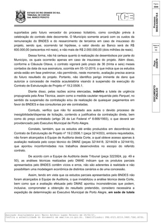 ESTADO DO RIO GRANDE DO SUL
TRIBUNAL DE CONTAS
Gab. MARCO PEIXOTO
suportados pelo futuro vencedor do processo licitatório, como condição prévia à
celebração do contrato dele decorrente. O Município somente arcará com os custos da
remuneração do BNDES e do ressarcimento de terceiros em caso de insucesso do
projeto, sendo que, ocorrendo tal hipótese, o valor devido ao Banco será de R$
600.000,00 (seiscentos mil reais), e não mais de R$ 2.000.000,00 (dois milhões de reais).
Dessa forma, não há certeza quanto à realização de desembolsos por parte do
Município, os quais ocorrerão apenas em caso de insucesso do projeto. Além disso,
conforme a Cláusula Oitava, o contrato vigorará pelo prazo de 36 (trinta e seis) meses
contados da data da sua assinatura, ocorrida em 05-12-2019, o que indica que os estudos
ainda estão em fase preliminar, não permitindo, neste momento, avaliação precisa acerca
do futuro resultado do projeto. Portanto, não identifico perigo iminente de dano que
autorize a concessão de medida acautelatória visando à suspensão da execução do
Contrato de Estruturação de Projeto nº 19.2.0506.1.
Diante disso, pelas razões acima elencadas, indefiro a tutela de urgência
propugnada pela Área Técnica, assim como a medida cautelar requerida pelo Parquet, no
sentido da suspensão da contratação e/ou da realização de quaisquer pagamentos em
favor do BNDES e das consultorias por ele contratadas.
Contudo, verifico que não foi acostado aos autos o devido processo de
inexigibilidade/dispensa de licitação, contendo a justificativa da contratação direta, bem
como do preço contratado (artigo 26 da Lei Federal nº 8.666/1993), o que deverá ser
providenciado pelo Executivo Municipal de Porto Alegre.
Constato, também, que os estudos até então produzidos em decorrência do
Contrato de Estruturação de Projeto nº 19.2.0506.1 (peça 3214353), embora requisitados,
não foram alcançados à Equipe de Auditoria desta Corte, a qual obteve acesso apenas à
avaliação realizada pelo corpo técnico do DMAE (peças 3214418, 3214439 e 3214419),
que apontou inconformidades nos trabalhos desenvolvidos no escopo do referido
contrato.
De acordo com a Equipe de Auditoria deste Tribunal (peça 3223924, pp. 49 e
50), as análises técnicas realizadas pelo DMAE indicam que os produtos parciais
apresentados pelo BNDES contêm vícios e erros, não são aderentes à realidade e não
possibilitam uma modelagem econômica de distintos cenários e de uma concessão.
Assim, tendo em vista que os estudos parciais apresentados pelo BNDES não
foram alcançados à Equipe de Auditoria, o que inviabilizou a análise técnica desta Corte,
bem como que a avaliação efetuada pelo DMAE apontou inconsistências que podem,
inclusive, comprometer a obtenção do resultado pretendido, considero necessária a
expedição de determinação ao Executivo Municipal de Porto Alegre, em sede de tutela
Página
3646
Processo
00363-0200/19-4
Página da
peça
11
Peça
3322679
DOCUMENTO
PÚBLICO
Assinado digitalmente por: Marco Antônio Lopes Peixoto em 24/02/21.
Confira a autenticidade do documento em www.tce.rs.gov.br. Identificador: PRE.6321.EC14.34E0.7DA1.B33D.
 