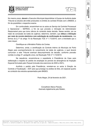 ESTADO DO RIO GRANDE DO SUL
TRIBUNAL DE CONTAS
Gab. MARCO PEIXOTO
No mesmo prazo, deverá o Executivo Municipal disponibilizar à Equipe de Auditoria deste
Tribunal os estudos até então produzidos no âmbito do contrato firmado com o BNDES, a
fim de possibilitar o respectivo exame.
Em continuidade, encaminhem-se os autos ao Serviço de Controle Processual
e Operacional – SEPROC, a fim de que proceda a intimação do Administrador
Responsável para que tome ciência do conteúdo desta decisão. Nesse sentido, por se
tratar de concessão de tutela de urgência, determino, também, que efetue a intimação
por meio de correio eletrônico com solicitação de confirmação de recebimento, nos
termos do § 1º do artigo 10 da Resolução TCE nº 1.112/2019, com a brevidade que o
caso requer.
Cientifique-se o Ministério Público de Contas.
Determino, ainda, a cientificação do Controle Interno do Município de Porto
Alegre para acompanhamento do cumprimento da tutela de urgência, o qual deverá
comunicar a este Tribunal eventual descumprimento da decisão, conforme previsão
contida no artigo 4º, parágrafo único, da Resolução TCE nº 1.112/2019.
Na sequência, encaminhe-se o expediente à Presidência da Casa para
deliberação a respeito do pedido de ampliação do período de abrangência da Inspeção
Especial formulado pelo Parquet (inclusão dos exercícios de 2020 e 2021).
Acolhido o pedido pela Presidência, remetam-se os autos à Direção de
Controle e Fiscalização – DCF para que prossiga na análise do feito, em especial quanto
ao conteúdo dos estudos apresentados pelo BNDES.
Porto Alegre, 24 de fevereiro de 2021.
Conselheiro Marco Peixoto,
Assinado digitalmente pelo Relator.
{"database-name":"oraprod","template-name":"pre-gab-despacho-generico"} {"id-arquivo":"3322679","id-objeto-arquivo":"10004996674"}
Página
3648
Processo
00363-0200/19-4
Página da
peça
13
Peça
3322679
DOCUMENTO
PÚBLICO
Assinado digitalmente por: Marco Antônio Lopes Peixoto em 24/02/21.
Confira a autenticidade do documento em www.tce.rs.gov.br. Identificador: PRE.6321.EC14.34E0.7DA1.B33D.
 