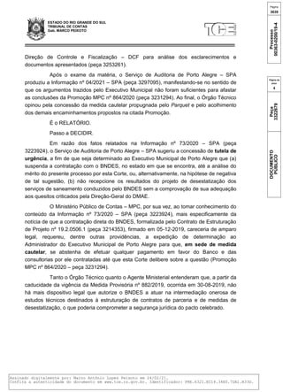 ESTADO DO RIO GRANDE DO SUL
TRIBUNAL DE CONTAS
Gab. MARCO PEIXOTO
Direção de Controle e Fiscalização – DCF para análise dos esclarecimentos e
documentos apresentados (peça 3253261).
Após o exame da matéria, o Serviço de Auditoria de Porto Alegre – SPA
produziu a Informação nº 04/2021 – SPA (peça 3297095), manifestando-se no sentido de
que os argumentos trazidos pelo Executivo Municipal não foram suficientes para afastar
as conclusões da Promoção MPC nº 864/2020 (peça 3231294). Ao final, o Órgão Técnico
opinou pela concessão da medida cautelar propugnada pelo Parquet e pelo acolhimento
dos demais encaminhamentos propostos na citada Promoção.
É o RELATÓRIO.
Passo a DECIDIR.
Em razão dos fatos relatados na Informação nº 73/2020 – SPA (peça
3223924), o Serviço de Auditoria de Porto Alegre – SPA sugeriu a concessão de tutela de
urgência, a fim de que seja determinado ao Executivo Municipal de Porto Alegre que (a)
suspenda a contratação com o BNDES, no estado em que se encontra, até a análise do
mérito do presente processo por esta Corte, ou, alternativamente, na hipótese de negativa
de tal sugestão, (b) não recepcione os resultados do projeto de desestatização dos
serviços de saneamento conduzidos pelo BNDES sem a comprovação de sua adequação
aos quesitos criticados pela Direção-Geral do DMAE.
O Ministério Público de Contas – MPC, por sua vez, ao tomar conhecimento do
conteúdo da Informação nº 73/2020 – SPA (peça 3223924), mais especificamente da
notícia de que a contratação direta do BNDES, formalizada pelo Contrato de Estruturação
de Projeto nº 19.2.0506.1 (peça 3214353), firmado em 05-12-2019, careceria de amparo
legal, requereu, dentre outras providências, a expedição de determinação ao
Administrador do Executivo Municipal de Porto Alegre para que, em sede de medida
cautelar, se abstenha de efetuar qualquer pagamento em favor do Banco e das
consultorias por ele contratadas até que esta Corte delibere sobre a questão (Promoção
MPC nº 864/2020 – peça 3231294).
Tanto o Órgão Técnico quanto o Agente Ministerial entenderam que, a partir da
caducidade da vigência da Medida Provisória nº 882/2019, ocorrida em 30-08-2019, não
há mais dispositivo legal que autorize o BNDES a atuar na intermediação onerosa de
estudos técnicos destinados à estruturação de contratos de parceria e de medidas de
desestatização, o que poderia comprometer a segurança jurídica do pacto celebrado.
Página
3639
Processo
00363-0200/19-4
Página da
peça
4
Peça
3322679
DOCUMENTO
PÚBLICO
Assinado digitalmente por: Marco Antônio Lopes Peixoto em 24/02/21.
Confira a autenticidade do documento em www.tce.rs.gov.br. Identificador: PRE.6321.EC14.34E0.7DA1.B33D.
 