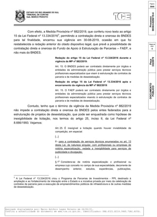 ESTADO DO RIO GRANDE DO SUL
TRIBUNAL DE CONTAS
Gab. MARCO PEIXOTO
Com efeito, a Medida Provisória nº 882/2019, que conferiu novo texto ao artigo
15 da Lei Federal nº 13.334/20163
, permitindo a contratação direta e onerosa do BNDES
para tal finalidade, encerrou sua vigência em 30-08-2019, ocasião em que foi
restabelecida a redação anterior do citado dispositivo legal, que prevê a possibilidade de
contratação direta e onerosa do Fundo de Apoio à Estruturação de Parcerias – FAEP, e
não mais do BNDES.
Redação do artigo 15 da Lei Federal nº 13.334/2016 durante a
vigência da MP nº 882/2019:
Art. 15. O BNDES poderá ser contratado diretamente por órgãos e
entidades da administração pública para prestar serviços técnicos
profissionais especializados que visem à estruturação de contratos de
parceria e de medidas de desestatização.
Redação do artigo 15 da Lei Federal nº 13.334/2016 após o
encerramento da vigência da MP nº 882/2019:
Art. 15. O FAEP poderá ser contratado diretamente por órgãos e
entidades da administração pública para prestar serviços técnicos
profissionais especializados visando à estruturação de contratos de
parceria e de medidas de desestatização.
Contudo, tenho que o término da vigência da Medida Provisória nº 882/2019
não impede a contratação direta e onerosa do BNDES pelos entes federados para a
estruturação de projetos de desestatização, que pode ser enquadrada como hipótese de
inexigibilidade de licitação, nos termos do artigo 25, inciso II, da Lei Federal nº
8.666/1993. Vejamos:
Art. 25. É inexigível a licitação quando houver inviabilidade de
competição, em especial:
[...]
II - para a contratação de serviços técnicos enumerados no art. 13
desta Lei, de natureza singular, com profissionais ou empresas de
notória especialização, vedada a inexigibilidade para serviços de
publicidade e divulgação;
[...]
§ 1
o
Considera-se de notória especialização o profissional ou
empresa cujo conceito no campo de sua especialidade, decorrente de
desempenho anterior, estudos, experiências, publicações,
3
A Lei Federal nº 13.334/2016 criou o Programa de Parcerias de Investimentos - PPI, destinado à
ampliação e ao fortalecimento da interação entre o Estado e a iniciativa privada por meio da celebração de
contratos de parceria para a execução de empreendimentos públicos de infraestrutura e de outras medidas
de desestatização.
Página
3640
Processo
00363-0200/19-4
Página da
peça
5
Peça
3322679
DOCUMENTO
PÚBLICO
Assinado digitalmente por: Marco Antônio Lopes Peixoto em 24/02/21.
Confira a autenticidade do documento em www.tce.rs.gov.br. Identificador: PRE.6321.EC14.34E0.7DA1.B33D.
 