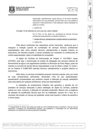 ESTADO DO RIO GRANDE DO SUL
TRIBUNAL DE CONTAS
Gab. MARCO PEIXOTO
organização, aparelhamento, equipe técnica, ou de outros requisitos
relacionados com suas atividades, permita inferir que o seu trabalho é
essencial e indiscutivelmente o mais adequado à plena satisfação do
objeto do contrato.
[...] (grifou-se)
O artigo 13 da referida Lei, por sua vez, assim dispõe:
Art. 13. Para os fins desta Lei, consideram-se serviços técnicos
profissionais especializados os trabalhos relativos a:
I - estudos técnicos, planejamentos e projetos básicos ou executivos;
[...] (grifou-se)
Pela leitura combinada dos dispositivos acima transcritos, verifica-se que é
inexigível a licitação quando da contratação de serviços técnicos profissionais
especializados (tais como estudos técnicos, planejamentos e projetos básicos ou
executivos), de natureza singular, a serem prestados por empresas ou profissionais de
notória especialização, dada a inviabilidade de competição.
O objeto do Contrato de Estruturação de Projeto nº 19.2.0506.1 (peça
3214353), qual seja, a estruturação do projeto de delegação dos serviços públicos de
fornecimento de água e de esgotamento sanitário no Município de Porto Alegre, pode ser
inserido no conceito de serviço técnico especializado a que se refere o artigo 13, inciso I,
da Lei Federal nº 8.666/1993 (estudos técnicos, planejamentos e projetos básicos ou
executivos).
Além disso, os serviços contratados possuem natureza singular, pois, por conta
de suas características particulares, demandam mais do que especialização,
apresentando complexidades que poderiam impedir a obtenção de solução satisfatória
caso executados por qualquer profissional, ainda que especializado4
.
A realização de procedimento licitatório não garantiria a escolha de um
prestador de serviços adequado à plena satisfação do objeto do contrato, podendo
colocar em risco, inclusive, a obtenção do resultado pretendido. Mesmo com a exigência
de atestado de qualificação técnica para fins de habilitação, sempre há o risco de o
vencedor não prestar um serviço de qualidade, ainda mais quando o critério de escolha é
o menor preço.
4
A singularidade do serviço não exige que exista um único profissional apto a executá-lo, mas sim que se
demonstre a presença de características próprias, que justifiquem a contratação de um determinado
profissional, em detrimento de outros potenciais candidatos.
Página
3641
Processo
00363-0200/19-4
Página da
peça
6
Peça
3322679
DOCUMENTO
PÚBLICO
Assinado digitalmente por: Marco Antônio Lopes Peixoto em 24/02/21.
Confira a autenticidade do documento em www.tce.rs.gov.br. Identificador: PRE.6321.EC14.34E0.7DA1.B33D.
 