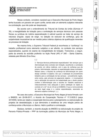 ESTADO DO RIO GRANDE DO SUL
TRIBUNAL DE CONTAS
Gab. MARCO PEIXOTO
Nesse contexto, considero razoável que o Executivo Municipal de Porto Alegre
tenha buscado um parceiro em quem confie, sendo este um elemento subjetivo relevante
na contratação, que não pode ser desprezado.
De acordo com o entendimento do Tribunal de Contas da União (Súmula nº
39), a inexigibilidade de licitação para a contratação de serviços técnicos com pessoas
físicas ou jurídicas de notória especialização é cabível quando se tratar de serviço de
natureza singular, capaz de exigir, na seleção do executor de confiança, grau de
subjetividade insuscetível de ser medido pelos critérios objetivos de qualificação inerentes
ao processo de licitação.
Na mesma linha, o Supremo Tribunal Federal já reconheceu a “confiança” no
trabalho profissional como elemento subjetivo a ser aferido, no contexto dos serviços
especializados, quando do exame da inexigibilidade de licitação. Transcrevo, a seguir,
parte da ementa do acórdão proferido na Ação Penal (AP) nº 348 – Santa Catarina,
relatada pelo Ministro Eros Grau:
[...]
2. “Serviços técnicos profissionais especializados” são serviços que a
Administração deve contratar sem licitação, escolhendo o contratado
de acordo, em última instância, com o grau de confiança que ela
própria, Administração, deposite na especialização desse contratado.
Nesses casos, o requisito da confiança da Administração em quem
deseje contratar é subjetivo. Daí que a realização de procedimento
licitatório para a contratação de tais serviços – procedimento regido,
entre outros, pelo princípio do julgamento objetivo – é incompatível
com a atribuição de exercício de subjetividade que o direito positivo
confere à Administração para a escolha do “trabalho essencial e
indiscutivelmente mais adequado à plena satisfação do objeto do
contrato (cf. o §1° do art. 25 da Lei 8.666/93). O que a norma extraída
do texto legal exige é a notória especialização, associada ao
elemento subjetivo confiança”. [...]
No caso dos autos, o Executivo Municipal de Porto Alegre já havia firmado com
o BNDES, em 20-06-2017, o Acordo de Cooperação Técnica nº 17.2.0035.3 (peça
3214309), tendo por objeto a cooperação técnica para o planejamento e a estruturação de
projetos de desestatização, o que demonstra a existência de uma relação prévia de
confiança entre o Município e o Banco, hábil a justificar a contratação.
Destaco, também, a recente atuação do BNDES na estruturação do projeto de
Parceria Público-Privada – PPP da iluminação pública do Município de Porto Alegre, o
Página
3642
Processo
00363-0200/19-4
Página da
peça
7
Peça
3322679
DOCUMENTO
PÚBLICO
Assinado digitalmente por: Marco Antônio Lopes Peixoto em 24/02/21.
Confira a autenticidade do documento em www.tce.rs.gov.br. Identificador: PRE.6321.EC14.34E0.7DA1.B33D.
 
