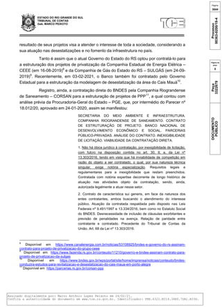 ESTADO DO RIO GRANDE DO SUL
TRIBUNAL DE CONTAS
Gab. MARCO PEIXOTO
resultado de seus projetos visa a atender o interesse de toda a sociedade, considerando a
sua atuação nas desestatizações e no fomento da infraestrutura no país.
Tanto é assim que o atual Governo do Estado do RS optou por contratá-lo para
a estruturação dos projetos de privatização da Companhia Estadual de Energia Elétrica –
CEEE (em 16-08-2019)8
e da Companhia de Gás do Estado do RS – SULGÁS (em 24-09-
2019)9
. Recentemente, em 03-02-2021, o Banco também foi contratado pelo Governo
Estadual para a estruturação da modelagem de desestatização da área do Cais Mauá10
.
Registro, ainda, a contratação direta do BNDES pela Companhia Riograndense
de Saneamento – CORSAN para a estruturação de projetos de PPP11
, a qual contou com
análise prévia da Procuradoria-Geral do Estado – PGE, que, por intermédio do Parecer nº
18.012/20, aprovado em 24-01-2020, assim se manifestou:
SECRETARIA DO MEIO AMBIENTE E INFRAESTRUTURA.
COMPANHIA RIOGRANDENSE DE SANEAMENTO. CONTRATO
DE ESTRUTURAÇÃO DE PROJETO. BANCO NACIONAL DE
DESENVOLVIMENTO ECONÔMICO E SOCIAL. PARCERIAS
PÚBLICO-PRIVADAS. ANÁLISE DO CONTRATO. INEXIGIBILIDADE
DE LICITAÇÃO. VIABILIDADE DA CONTRATAÇÃO DIRETA.
1. Não há óbice jurídico à contratação, por inexigibilidade de licitação,
com fulcro na disposição contida no art. 30, II, a, da Lei nº
13.303/2016, tendo em vista que há inviabilidade de competição em
razão do objeto a ser contratado, o qual, por sua natureza técnica
singular, exige notória especialização. Requisitos legais e
regulamentares para a inexigibilidade que restam preenchidos.
Contratada com notória expertise decorrente de longo histórico de
atuação nas atividades objeto da contratação, sendo, ainda,
autorizada legalmente a atuar nesse setor.
2. Contrato de característica sui generis, em face da natureza dos
entes contratantes, ambos buscando o atendimento do interesse
público. Atuação da contratada respaldada pelo disposto nas Leis
Federais nº 9.491/1997 e 13.334/2016, bem como no Estatuto Social
do BNDES. Desnecessidade de inclusão de cláusulas exorbitantes e
previsão de penalidades na avença. Relação de paridade entre
contratante e contratado. Precedente do Tribunal de Contas da
União. Art. 68 da Lei nº 13.303/2016.
8
Disponível em https://www.canalenergia.com.br/noticias/53108925/bndes-e-governo-do-rs-assinam-
contrato-para-projeto-de-privatizacao-do-grupo-ceee
9
Disponível em https://www.fazenda.rs.gov.br/conteudo/11210/governo-e-bndes-assinam-contrato-para-
projeto-de-privatizacao-da-sulgas
10
Disponível em https://www.bndes.gov.br/wps/portal/site/home/imprensa/noticias/conteudo/bndes-
conduzira-estudos-para-revitalizacao-e-desestatizacao-do-cais-maua-em-porto-alegre
11
Disponível em https://parcerias.rs.gov.br/corsan-ppp
Página
3644
Processo
00363-0200/19-4
Página da
peça
9
Peça
3322679
DOCUMENTO
PÚBLICO
Assinado digitalmente por: Marco Antônio Lopes Peixoto em 24/02/21.
Confira a autenticidade do documento em www.tce.rs.gov.br. Identificador: PRE.6321.EC14.34E0.7DA1.B33D.
 