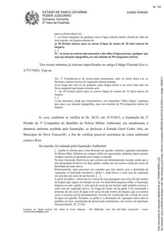 ESTADO DE SANTA CATARINA 
PODER JUDICIÁRIO 
Comarca -Criciúma 
2ª Vara da Fazenda 
Justiça Gratuita 
para os efeitos desta Lei: 
I - as faixas marginais de qualquer curso d’água natural, desde a borda da calha do 
leito regular, em largura mínima de: 
a) 30 (trinta) metros, para os cursos d’água de menos de 10 (dez) metros de 
largura; 
[...] 
IV - as áreas no entorno das nascentes e dos olhos d’água perenes, qualquer que 
seja sua situação topográfica, no raio mínimo de 50 (cinquenta) metros; 
Tais recuos mínimos já estavam especificados no antigo Código Florestal (Lei n. 
4.771/1965). Veja-se: 
Art. 2° Consideram-se de preservação permanente, pelo só efeito desta Lei, as 
florestas e demais formas de vegetação natural situadas: 
a) ao longo dos rios ou de qualquer curso d'água desde o seu nível mais alto em 
faixa marginal cuja largura mínima será: 
1 - de 30 (trinta) metros para os cursos d'água de menos de 10 (dez) metros de 
largura; 
[...] 
c) nas nascentes, ainda que intermitentes e nos chamados "olhos d'água", qualquer 
que seja a sua situação topográfica, num raio mínimo de 50 (cinquenta) metros de 
largura; 
In casu, conforme se verifica às fls. 26/33, em 23-9-2012, a Guarnição do 2º 
Pelotão da 3ª Companhia do Batalhão de Polícia Militar Ambiental, em atendimento à 
denúncia anônima recebida pela Guarnição, se deslocou à Estrada Geral Cedro Alto, no 
Município de Nova Veneza/SC, a fim de verificar possível ocorrência de crime ambiental 
contra a flora. 
Na ocasião, foi relatado pela Guarnição Ambiental: 
[…] pode-se afirmar que a área florestal em questão constitui vegetação secundária 
do Bioma Mata Atlântica em estágio médio de regeneração, podendo alguns pontos 
isolados estarem já apontado para estágio avançado. 
Na área vistoriada observou-se que ocorreu um desmatamento recente, sendo que a 
área desmatada divide-se em duas glebas, unidas por um acesso criado por meio de 
derrubada da mata nativa. 
Primeiramente, após percorrer um caminho que fora aberto com a derrubada da 
vegetação, a Guarnição encontrou a gleba 1, onde houve o corte raso da vegetação 
em uma área de cerca de um hectare. […] 
A partir da gleba 1, observou-se o início de uma passagem com cerca de três metros 
de largura que seguia em direção ao sul. Ao final desta pequena trilha, a Guarnição 
deparou-se com a gleba 2, uma área de cerca de um hectare onde também ocorreu o 
corte raso da vegetação nativa. Ao longo do limite sul da gleba 2 foi constatada a 
presença de um curso de água com cerca de dois metros de largura, que se mostrou 
como a extrema sul do desmatamento. O corte foi visualizado até o limite do curso 
de água em questão. Portanto, na gleba 2, a destruição da vegetação nativa deu-se 
também em área considerada de preservação permanente, nos termos da legislação 
florestal federal. (fl. 27/28). 
Endereço: Av. Santos Dumont, S/N, Prédio do Fórum, Milanese - CEP 88804-500, Fone: (48) 3431-5396, Criciúma-SC - E-mail: 
criciuma.fazenda2@tjsc.jus.br 
fls. 132 
Se impresso, para conferência acesse o site http://esaj.tjsc.jus.br/esaj, informe o processo 0902000-54.2014.8.24.0020 e o código 168A611. 
Este documento foi assinado digitalmente por THANIA MARA LUZ. 
 