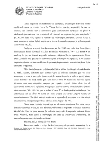 ESTADO DE SANTA CATARINA 
PODER JUDICIÁRIO 
Comarca -Criciúma 
2ª Vara da Fazenda 
Justiça Gratuita 
Dando sequência ao atendimento da ocorrência, a Guarnição da Polícia Militar 
Ambiental entrou em contato com o Sr. Valmir Zocche, ora réu, proprietário da área em 
questão, que admitiu “ser o responsável pelo desmatamento verificado na gleba 1, 
declarando que o efetuou com o intuito de ali construir um pequeno sítio para sua família” 
(fl. 29). Por outro lado, segundo o Relatório de Fiscalização Ambiental, “quanto à área 2, 
neste momento o senhor Valmir negou que a tivesse desmatado, alegando já tê-la comprado 
desta forma” (fl. 29). 
Conforme se extrai dos documentos de fls. 37/40, em razão dos fatos alhures 
mencionados, foram expedidos os Autos de Infração Ambiental n. 19914-A e 19915-A em 
desfavor do réu, por destruir vegetação nativa em estágio médio de regeneração do Bioma 
Mata Atlântica, não passível de autorização para exploração ou supressão, e por destruir 
vegetação, situada em área considerada de preservação permanente, sem autorização do órgão 
ambiental competente. 
Além das informações colhidas pela Polícia Militar Ambiental, o Laudo Pericial 
n. 9113.13.00064, elaborado pelo Instituto Geral de Perícias, confirma que “no local 
examinado ocorreu a supressão (corte raso) de vegetação nativa e exótica, em 02 (duas) 
áreas distintas” (fl. 107), sendo que, “em meio à 'Área 01' havia uma nascente difusa, 
formando uma área alagadiça, ocupada por espécies vegetais típicas deste tipo de 
ecossistema, sendo que a supressão de vegetação ocorreu sobre e imediatamente o entorno 
desta nascente” (fl. 108). No que se refere à “Área 2”, o laudo pericial relatada que “na 
extremidade sul da 'Área 02' havia um curso d'água, que media largura máxima de 
aproximadamente 2,0m (dois metros), sendo que a supressão de vegetação ocorrida atingiu 
imediatamente a margem esquerda do referido curso d'água” (fl. 108). 
Diante desse cenário, entendo que os elementos constantes dos autos trazem 
indícios veementes de que, na área de terras pertencente ao requerido, localizada na Estrada 
Geral Cedro Alto, em Nova Veneza, foi realizada a supressão de vegetação nativa do Bioma 
Mata Atlântica, bem como a intervenção em área de preservação permanente, em 
desconformidade com a legislação ambiental. 
Presente, pois, a fumaça do bom direito 
Do mesmo modo, o perigo da demora exsurge da premente necessidade de se 
Endereço: Av. Santos Dumont, S/N, Prédio do Fórum, Milanese - CEP 88804-500, Fone: (48) 3431-5396, Criciúma-SC - E-mail: 
criciuma.fazenda2@tjsc.jus.br 
fls. 133 
Se impresso, para conferência acesse o site http://esaj.tjsc.jus.br/esaj, informe o processo 0902000-54.2014.8.24.0020 e o código 168A611. 
Este documento foi assinado digitalmente por THANIA MARA LUZ. 
 