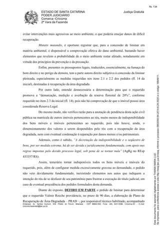 ESTADO DE SANTA CATARINA 
PODER JUDICIÁRIO 
Comarca -Criciúma 
2ª Vara da Fazenda 
Justiça Gratuita 
evitar intervenções mais agressivas ao meio ambiente, o que poderia ensejar danos de difícil 
recuperação. 
Mutatis mutandis, é oportuno registrar que, para a concessão de liminar em 
matéria ambiental, é dispensável a comprovação efetiva do dano ambiental, bastando haver 
elementos que revelem a probabilidade de o meio ambiente restar afetado, notadamente em 
virtude dos princípios da prevenção e da precaução. 
Enfim, presentes os pressupostos legais, traduzidos, essencialmente, na fumaça do 
bom direito e no perigo da demora, tem a parte autora direito subjetivo à concessão da liminar 
pleiteada, especialmente as medidas requeridas nos itens 2.1 e 2.2 dos pedidos (fl. 14 da 
inicial), destinadas à recuperação da área degradada. 
Por outro lado, entendo desnecessária a determinação para que o requerido 
promova a “demarcação, medição e averbação da reserva florestal de 20%”, conforme 
requerido no item 2.3 da inicial (fl. 14), pois não há comprovação de que o imóvel possui área 
considerada Reserva Legal. 
Do mesmo modo, não verifico razão para a anotação de pendência desta ação civil 
pública na matrícula de outros imóveis pertencentes ao réu, muito menos de indisponibilidade 
dos bens móveis e imóveis pertencentes ao requerido, pois não houve, ainda, o 
dimensionamento dos valores a serem despendidos pelo réu com a recuperação da área 
degradada, nem com eventual condenação à reparação por danos morais e/ou patrimoniais. 
Ademais, como é sabido, “A decretação da indisponibilidade e o seqüestro de 
bens, por ser medida extrema, há de ser devida e juridicamente fundamentada, com apoio nas 
regras impostas pelo devido processo legal, sob pena de se tornar nula” (AgRg no REsp 
433357/RS). 
Assim, temerário tornar indisponíveis todos os bens móveis e imóveis do 
requerido, pois, além de configurar medida excessivamente gravosa ao demandado, o pedido 
não veio devidamente fundamentado, inexistindo elementos nos autos que indiquem a 
intenção do réu de se desfazer de seu patrimônio para frustrar a execução do título judicial, em 
caso de eventual procedência dos pedidos formulados desta demanda. 
Diante do exposto, DEFIRO EM PARTE o pedido de liminar para determinar 
que o requerido Valmir Rocche providencie, no prazo de 90 dias, a elaboração de Plano de 
Recuperação de Área Degradada – PRAD –, por responsável técnico habilitado, acompanhado 
Endereço: Av. Santos Dumont, S/N, Prédio do Fórum, Milanese - CEP 88804-500, Fone: (48) 3431-5396, Criciúma-SC - E-mail: 
criciuma.fazenda2@tjsc.jus.br 
fls. 134 
Se impresso, para conferência acesse o site http://esaj.tjsc.jus.br/esaj, informe o processo 0902000-54.2014.8.24.0020 e o código 168A611. 
Este documento foi assinado digitalmente por THANIA MARA LUZ. 
 