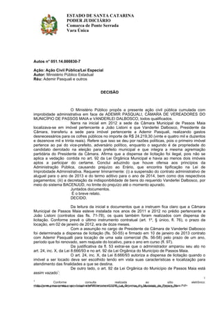 1
Conforme consulta realizada ao sítio eletrônico:
<http://www.passosmaia.sc.gov.br/uploads/580/arquivos/21096_Lei_Organica_do_Municipio_de_Passos_Maia.Pdf>
Autos n° 051.14.000830-7
Ação: Ação Civil Pública/Lei Especial
Autor: Ministério Público Estadual
Réu: Ademir Pasquali e outros
DECISÃO
O Ministério Público propôs a presente ação civil pública cumulada com
improbidade administrativa em face de ADEMIR PASQUALI, CÂMARA DE VEREADORES DO
MUNICÍPIO DE PASSOS MAIA e VANDERLEI DALBOSCO, todos qualificados.
Narra na inicial em 2012 a sede da Câmara Municipal de Passos Maia
localizava-se em imóvel pertencente a João Listoni e que Vanderlei Dalbosco, Presidente da
Câmara, transferiu a sede para imóvel pertencente a Ademir Pasquali, realizando gastos
desnecessários para os cofres públicos no importe de R$ 24.219,30 (vinte e quatro mil e duzentos
e dezenove mil e trinta reais). Refere que isso se deu por razões políticas, pois o primeiro imóvel
pertence ao pai do vice-prefeito, adversário político, enquanto o segundo é de propriedade do
candidato derrotado na eleição para prefeito municipal e que integra a mesma agremiação
partidária do Presidente da Câmara. Afirma que a dispensa de licitação foi ilegal, pois não se
aplica a vedação contida no art. 92 da Lei Orgânica Municipal e havia ao menos dois imóveis
aptos a participar do certame. Conclui aduzindo que houve ofensa aos princípios da
Administração Pública, causando prejuízo ao Erário, que encontra tipificação na Lei de
Improbidade Administrativa. Requerer liminarmente: (i) a suspensão do contrato administrativo de
aluguel para o ano de 2013 e do termo aditivo para o ano de 2014, bem como dos respectivos
pagamentos; (iii) a decretação da indisponibilidade de bens do requerido Vanderlei Dalbosco, por
meio do sistema BACENJUD, no limite do prejuízo até o momento apurado.
Juntados documentos.
É o breve relato.
DECIDO.
Da leitura da inicial e documentos que a instruem fica claro que a Câmara
Municipal de Passos Maia esteve instalada nos anos de 2011 e 2012 no prédio pertencente a
João Listoni (contratos das fls. 71-78), os quais também foram realizados com dispensa de
licitação. Conforme prevê o último instrumento contratual (art. 1º, § único, fl. 76), o prazo da
locação, em 02 de janeiro de 2012, era de doze meses.
Com a assunção no cargo de Presidente da Câmara de Vanderlei Dalbosco
foi determinada a dispensa de licitação (fls. 50-55) e firmado em 10 de janeiro de 2013 contrato
com Ademir Pasqualli para locação de uma sala comercial (fls. 56-58) pelo prazo de um ano,
período que foi renovado, sem reajuste do locativo, para o ano em curso (fl. 97).
Da justificativa da fl. 53 extrai-se que o administrador amparou seu ato no
art. 24, inc. X, da Lei 8.666/93 e no art. 92 da Lei Orgânica do Município de Passos Maia.
O art. 24, inc. X, da Lei 8.666/93 autoriza a dispensa de licitação quando o
imóvel a ser locado deva ser escolhido tendo em vista suas características e localização para
atendimento das finalidades a que se destina.
De outro lado, o art. 92 da Lei Orgânica do Município de Passos Maia está
assim vazado1
:
ESTADO DE SANTA CATARINA
PODER JUDICIÁRIO
Comarca de Ponte Serrada
Vara Única
1
Endereço: Rua Três de Maio, 460, Centro - CEP 89.683-000, Ponte Serrada-SC - E-mail: ponteserrada.unica@tjsc.jus.br
 