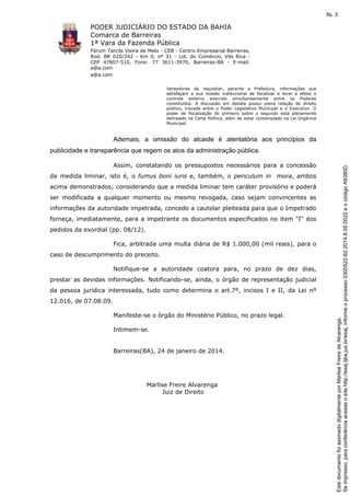 fls. 3

PODER JUDICIÁRIO DO ESTADO DA BAHIA
Comarca de Barreiras
1ª Vara da Fazenda Pública
Fórum Tarcilo Vieira de Melo - CEB - Centro Empresarial Barreiras,
Rod. BR 020/242 - Km 0, nº 31 - Lot. do Comércio, Vila Rica CEP 47807-510, Fone: 77 3611-3970, Barreiras-BA - E-mail:
a@a.com
a@a.com
Vereadores de requisitar, perante a Prefeitura, informações que
satisfaçam a sua missão institucional de fiscalizar e levar a efeito o
controle externo exercido simultaneamente entre os Poderes
constituídos. A discussão em debate possui plena relação de direito
público, travada entre o Poder Legislativo Municipal e o Executivo. O
poder de fiscalização do primeiro sobre o segundo está plenamente
delineado na Carta Política, além de estar contemplado na Lei Orgânica
Municipal.

Ademais, a omissão do alcaide é atentatória aos princípios da

Assim, constatando os pressupostos necessários para a concessão
da medida liminar, isto é, o fumus boni iuris e, também, o periculum in mora, ambos
acima demonstrados; considerando que a medida liminar tem caráter provisório e poderá
ser modificada a qualquer momento ou mesmo revogada, caso sejam convincentes as
informações da autoridade impetrada, concedo a cautelar pleiteada para que o Impetrado
forneça, imediatamente, para a impetrante os documentos especificados no item "I" dos
pedidos da exordial (pp. 08/12).
Fica, arbitrada uma multa diária de R$ 1.000,00 (mil reais), para o
caso de descumprimento do preceito.
Notifique-se a autoridade coatora para, no prazo de dez dias,
prestar as devidas informações. Notificando-se, ainda, o órgão de representação judicial
da pessoa jurídica interessada, tudo como determina o art.7º, incisos I e II, da Lei nº
12.016, de 07.08.09.
Manifeste-se o órgão do Ministério Público, no prazo legal.
Intimem-se.

Barreiras(BA), 24 de janeiro de 2014.

Marlise Freire Alvarenga
Juiz de Direito

Este documento foi assinado digitalmente por Marlise Freire de Alvarenga.
Se impresso, para conferência acesse o site http://esaj.tjba.jus.br/esaj, informe o processo 0300522-82.2014.8.05.0022 e o código A9380D.

publicidade e transparência que regem os atos da administração pública.

 