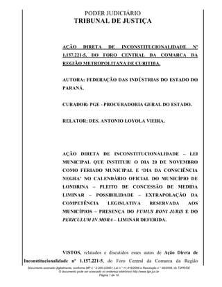 PODER JUDICIÁRIO 
TRIBUNAL DE JUSTIÇA 
Signature Not Verified 
Signature Not Verified 
Signature Not Verified 
Signature Not Verified 
AÇÃO DIRETA DE INCONSTITUCIONALIDADE Nº 
1.157.221-5, DO FORO CENTRAL DA COMARCA DA 
REGIÃO METROPOLITANA DE CURITIBA. 
AUTORA: FEDERAÇÃO DAS INDÚSTRIAS DO ESTADO DO 
PARANÁ. 
CURADOR: PGE - PROCURADORIA GERAL DO ESTADO. 
RELATOR: DES. ANTONIO LOYOLA VIEIRA. 
AÇÃO DIRETA DE INCONSTITUCIONALIDADE – LEI 
MUNICIPAL QUE INSTITUIU O DIA 20 DE NOVEMBRO 
COMO FERIADO MUNICIPAL E ‘DIA DA CONSCIÊNCIA 
NEGRA’ NO CALENDÁRIO OFICIAL DO MUNICÍPIO DE 
LONDRINA – PLEITO DE CONCESSÃO DE MEDIDA 
LIMINAR – POSSIBILIDADE – EXTRAPOLAÇÃO DA 
COMPETÊNCIA LEGISLATIVA RESERVADA AOS 
MUNICÍPIOS – PRESENÇA DO FUMUS BONI JURIS E DO 
PERICULUM IN MORA – LIMINAR DEFERIDA. 
VISTOS, relatados e discutidos esses autos de Ação Direta de 
Inconstitucionalidade nº 1.157.221-5, do Foro Central da Comarca da Região 
Documento assinado digitalmente, conforme MP n.° 2.200-2/2001, Lei n.° 11.419/2006 e Resolução n.° 09/2008, do TJPR/OE 
O documento pode ser acessado no endereço eletrônico http://www.tjpr.jus.br 
Página 1 de 14 
Digitally signed by 
CLAYTON DE 
ALBUQUERQUE 
MARANHAO:17194 
Date: 2013.11.29 15:46:24 
BRST 
Reason: Validade Legal 
Location: Paraná - Brasil 
Digitally signed by JOSE 
AUGUSTO GOMES 
ANICETO:3154 
Date: 2013.12.02 
13:29:12 BRST 
Reason: Validade Legal 
Location: Paraná - Brasil 
Digitally signed by 
CLAUDIO DE 
ANDRADE:11208 
Date: 2013.12.04 
11:18:22 BRST 
Reason: Validade Legal 
Location: Paraná - Brasil 
Digitally signed by LUIS 
CARLOS XAVIER:6882 
Date: 2013.12.10 
17:01:49 BRST 
Reason: Validade Legal 
Location: Paraná - Brasil 
 