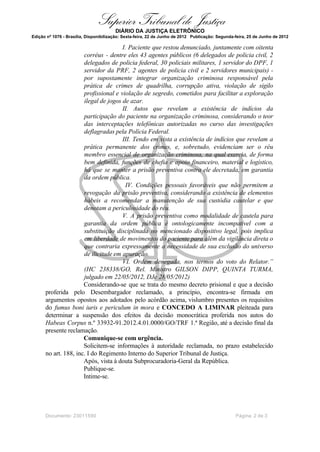 Superior Tribunal de Justiça
                                        DIÁRIO DA JUSTIÇA ELETRÔNICO
Edição nº 1076 - Brasília, Disponibilização: Sexta-feira, 22 de Junho de 2012 Publicação: Segunda-feira, 25 de Junho de 2012

                                      I. Paciente que restou denunciado, juntamente com oitenta
                      corréus - dentre eles 43 agentes públicos (6 delegados de policia civil, 2
                      delegados de policia federal, 30 policiais militares, 1 servidor do DPF, 1
                      servidor da PRF, 2 agentes de policia civil e 2 servidores municipais) -
                      por supostamente integrar organização criminosa responsável pela
                      prática de crimes de quadrilha, corrupção ativa, violação de sigilo
                      profissional e violação de segredo, cometidos para facilitar a exploração
                      ilegal de jogos de azar.
                                      II. Autos que revelam a existência de indícios da
                      participação do paciente na organização criminosa, considerando o teor
                      das interceptações telefônicas autorizadas no curso das investigações
                      deflagradas pela Polícia Federal.
                                      III. Tendo em vista a existência de indícios que revelam a
                      prática permanente dos crimes, e, sobretudo, evidenciam ser o réu
                      membro essencial de organização criminosa, na qual exercia, de forma
                      bem definida, funções de chefia e apoio financeiro, material e logístico,
                      há que se manter a prisão preventiva contra ele decretada, em garantia
                      da ordem pública.
                                       IV. Condições pessoais favoráveis que não permitem a
                      revogação da prisão preventiva, considerando a existência de elementos
                      hábeis a recomendar a manutenção de sua custódia cautelar e que
                      denotam a periculosidade do réu.
                                      V. A prisão preventiva como modalidade de cautela para
                      garantia da ordem pública é ontologicamente incompatível com a
                      substituição disciplinada no mencionado dispositivo legal, pois implica
                      em liberdade de movimentos do paciente para além da vigilância direta o
                      que contraria expressamente a necessidade de sua exclusão do universo
                      de ilicitude em apuração.
                                      VI. Ordem denegada, nos termos do voto do Relator.”
                      (HC 238338/GO, Rel. Ministro GILSON DIPP, QUINTA TURMA,
                      julgado em 22/05/2012, DJe 28/05/2012)
                      Considerando-se que se trata do mesmo decreto prisional e que a decisão
      proferida pelo Desembargador reclamado, a princípio, encontra-se firmada em
      argumentos opostos aos adotados pelo acórdão acima, vislumbro presentes os requisitos
      do fumus boni iuris e periculum in mora e CONCEDO A LIMINAR pleiteada para
      determinar a suspensão dos efeitos da decisão monocrática proferida nos autos do
      Habeas Corpus n.º 33932-91.2012.4.01.0000/GO/TRF 1.ª Região, até a decisão final da
      presente reclamação.
                      Comunique-se com urgência.
                      Solicitem-se informações à autoridade reclamada, no prazo estabelecido
      no art. 188, inc. I do Regimento Interno do Superior Tribunal de Justiça.
                      Após, vista à douta Subprocuradoria-Geral da República.
                      Publique-se.
                      Intime-se.




      Documento: 23011590                                                                         Página 2 de 3
 