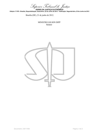 Superior Tribunal de Justiça
                                        DIÁRIO DA JUSTIÇA ELETRÔNICO
Edição nº 1076 - Brasília, Disponibilização: Sexta-feira, 22 de Junho de 2012 Publicação: Segunda-feira, 25 de Junho de 2012

                        Brasília (DF), 21 de junho de 2012.


                                            MINISTRO GILSON DIPP
                                                   Relator




      Documento: 23011590                                                                         Página 3 de 3
 