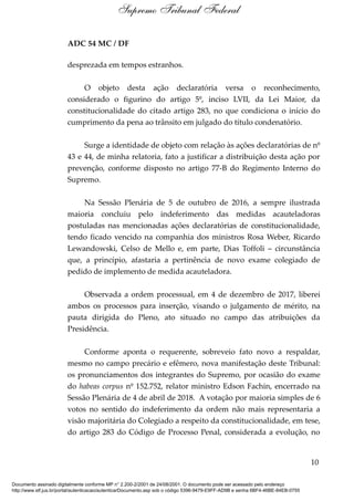 ADC 54 MC / DF
desprezada em tempos estranhos.
O objeto desta ação declaratória versa o reconhecimento,
considerado o figurino do artigo 5º, inciso LVII, da Lei Maior, da
constitucionalidade do citado artigo 283, no que condiciona o início do
cumprimento da pena ao trânsito em julgado do título condenatório.
Surge a identidade de objeto com relação às ações declaratórias de nº
43 e 44, de minha relatoria, fato a justificar a distribuição desta ação por
prevenção, conforme disposto no artigo 77-B do Regimento Interno do
Supremo.
Na Sessão Plenária de 5 de outubro de 2016, a sempre ilustrada
maioria concluiu pelo indeferimento das medidas acauteladoras
postuladas nas mencionadas ações declaratórias de constitucionalidade,
tendo ficado vencido na companhia dos ministros Rosa Weber, Ricardo
Lewandowski, Celso de Mello e, em parte, Dias Toffoli – circunstância
que, a princípio, afastaria a pertinência de novo exame colegiado de
pedido de implemento de medida acauteladora.
Observada a ordem processual, em 4 de dezembro de 2017, liberei
ambos os processos para inserção, visando o julgamento de mérito, na
pauta dirigida do Pleno, ato situado no campo das atribuições da
Presidência.
Conforme aponta o requerente, sobreveio fato novo a respaldar,
mesmo no campo precário e efêmero, nova manifestação deste Tribunal:
os pronunciamentos dos integrantes do Supremo, por ocasião do exame
do habeas corpus nº 152.752, relator ministro Edson Fachin, encerrado na
Sessão Plenária de 4 de abril de 2018. A votação por maioria simples de 6
votos no sentido do indeferimento da ordem não mais representaria a
visão majoritária do Colegiado a respeito da constitucionalidade, em tese,
do artigo 283 do Código de Processo Penal, considerada a evolução, no
10
Supremo Tribunal Federal
Documento assinado digitalmente conforme MP n° 2.200-2/2001 de 24/08/2001. O documento pode ser acessado pelo endereço
http://www.stf.jus.br/portal/autenticacao/autenticarDocumento.asp sob o código 5396-9479-E9FF-AD9B e senha 6BF4-46BE-84EB-0755
 