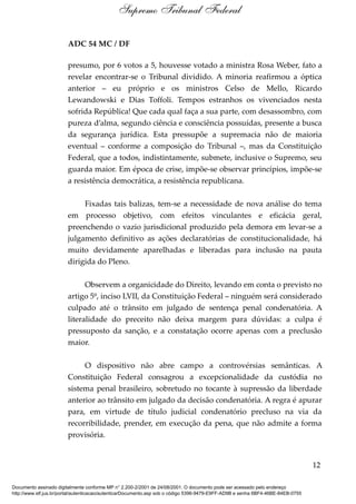 ADC 54 MC / DF
presumo, por 6 votos a 5, houvesse votado a ministra Rosa Weber, fato a
revelar encontrar-se o Tribunal dividido. A minoria reafirmou a óptica
anterior – eu próprio e os ministros Celso de Mello, Ricardo
Lewandowski e Dias Toffoli. Tempos estranhos os vivenciados nesta
sofrida República! Que cada qual faça a sua parte, com desassombro, com
pureza d’alma, segundo ciência e consciência possuídas, presente a busca
da segurança jurídica. Esta pressupõe a supremacia não de maioria
eventual – conforme a composição do Tribunal –, mas da Constituição
Federal, que a todos, indistintamente, submete, inclusive o Supremo, seu
guarda maior. Em época de crise, impõe-se observar princípios, impõe-se
a resistência democrática, a resistência republicana.
Fixadas tais balizas, tem-se a necessidade de nova análise do tema
em processo objetivo, com efeitos vinculantes e eficácia geral,
preenchendo o vazio jurisdicional produzido pela demora em levar-se a
julgamento definitivo as ações declaratórias de constitucionalidade, há
muito devidamente aparelhadas e liberadas para inclusão na pauta
dirigida do Pleno.
Observem a organicidade do Direito, levando em conta o previsto no
artigo 5º, inciso LVII, da Constituição Federal – ninguém será considerado
culpado até o trânsito em julgado de sentença penal condenatória. A
literalidade do preceito não deixa margem para dúvidas: a culpa é
pressuposto da sanção, e a constatação ocorre apenas com a preclusão
maior.
O dispositivo não abre campo a controvérsias semânticas. A
Constituição Federal consagrou a excepcionalidade da custódia no
sistema penal brasileiro, sobretudo no tocante à supressão da liberdade
anterior ao trânsito em julgado da decisão condenatória. A regra é apurar
para, em virtude de título judicial condenatório precluso na via da
recorribilidade, prender, em execução da pena, que não admite a forma
provisória.
12
Supremo Tribunal Federal
Documento assinado digitalmente conforme MP n° 2.200-2/2001 de 24/08/2001. O documento pode ser acessado pelo endereço
http://www.stf.jus.br/portal/autenticacao/autenticarDocumento.asp sob o código 5396-9479-E9FF-AD9B e senha 6BF4-46BE-84EB-0755
 