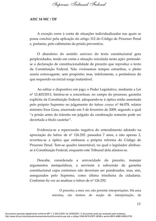ADC 54 MC / DF
A exceção corre à conta de situações individualizadas nas quais se
possa concluir pela aplicação do artigo 312 do Código de Processo Penal
e, portanto, pelo cabimento da prisão preventiva.
O abandono do sentido unívoco do texto constitucional gera
perplexidades, tendo em conta a situação veiculada nesta ação: pretende-
se a declaração de constitucionalidade de preceito que reproduz o texto
da Constituição Federal. Não vivêssemos tempos estranhos, o pleito
soaria extravagante, sem propósito; mas, infelizmente, a pertinência do
que requerido na inicial surge inafastável.
Ao editar o dispositivo em jogo, o Poder Legislativo, mediante a Lei
nº 12.403/2011, limitou-se a concretizar, no campo do processo, garantia
explícita da Constituição Federal, adequando-se à óptica então assentada
pelo próprio Supremo no julgamento do habeas corpus nº 84.078, relator
ministro Eros Grau, encerrado em 5 de fevereiro de 2009, segundo a qual
“a prisão antes do trânsito em julgado da condenação somente pode ser
decretada a título cautelar”.
Evidencia-se a repercussão negativa do entendimento adotado na
apreciação do habeas de nº 126.292: passados 7 anos, e não apenas 2,
reverteu-se a óptica que embasou a própria reforma do Código de
Processo Penal. Tem-se quadro lamentável, no qual o legislador alinhou-
se à Constituição Federal, enquanto este Tribunal dela afastou-se.
Descabe, considerada a univocidade do preceito, manejar
argumentos metajurídicos, a servirem à subversão de garantia
constitucional cujos contornos não deveriam ser ponderados, mas, sim,
assegurados pelo Supremo, como última trincheira da cidadania.
Conforme fiz ver ao analisar o habeas de nº 126.292:
O preceito, a meu ver, não permite interpretações. Há uma
máxima, em termos de noção de interpretação, de
13
Supremo Tribunal Federal
Documento assinado digitalmente conforme MP n° 2.200-2/2001 de 24/08/2001. O documento pode ser acessado pelo endereço
http://www.stf.jus.br/portal/autenticacao/autenticarDocumento.asp sob o código 5396-9479-E9FF-AD9B e senha 6BF4-46BE-84EB-0755
 