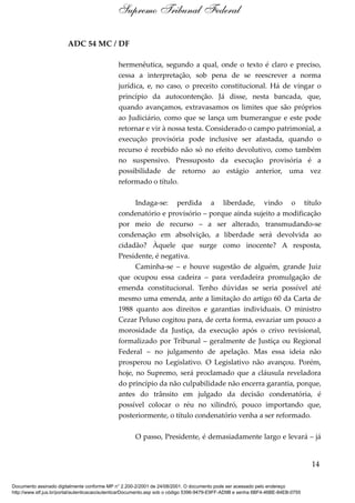 ADC 54 MC / DF
hermenêutica, segundo a qual, onde o texto é claro e preciso,
cessa a interpretação, sob pena de se reescrever a norma
jurídica, e, no caso, o preceito constitucional. Há de vingar o
princípio da autocontenção. Já disse, nesta bancada, que,
quando avançamos, extravasamos os limites que são próprios
ao Judiciário, como que se lança um bumerangue e este pode
retornar e vir à nossa testa. Considerado o campo patrimonial, a
execução provisória pode inclusive ser afastada, quando o
recurso é recebido não só no efeito devolutivo, como também
no suspensivo. Pressuposto da execução provisória é a
possibilidade de retorno ao estágio anterior, uma vez
reformado o título.
Indaga-se: perdida a liberdade, vindo o título
condenatório e provisório – porque ainda sujeito a modificação
por meio de recurso – a ser alterado, transmudando-se
condenação em absolvição, a liberdade será devolvida ao
cidadão? Àquele que surge como inocente? A resposta,
Presidente, é negativa.
Caminha-se – e houve sugestão de alguém, grande Juiz
que ocupou essa cadeira – para verdadeira promulgação de
emenda constitucional. Tenho dúvidas se seria possível até
mesmo uma emenda, ante a limitação do artigo 60 da Carta de
1988 quanto aos direitos e garantias individuais. O ministro
Cezar Peluso cogitou para, de certa forma, esvaziar um pouco a
morosidade da Justiça, da execução após o crivo revisional,
formalizado por Tribunal – geralmente de Justiça ou Regional
Federal – no julgamento de apelação. Mas essa ideia não
prosperou no Legislativo. O Legislativo não avançou. Porém,
hoje, no Supremo, será proclamado que a cláusula reveladora
do princípio da não culpabilidade não encerra garantia, porque,
antes do trânsito em julgado da decisão condenatória, é
possível colocar o réu no xilindró, pouco importando que,
posteriormente, o título condenatório venha a ser reformado.
O passo, Presidente, é demasiadamente largo e levará – já
14
Supremo Tribunal Federal
Documento assinado digitalmente conforme MP n° 2.200-2/2001 de 24/08/2001. O documento pode ser acessado pelo endereço
http://www.stf.jus.br/portal/autenticacao/autenticarDocumento.asp sob o código 5396-9479-E9FF-AD9B e senha 6BF4-46BE-84EB-0755
 
