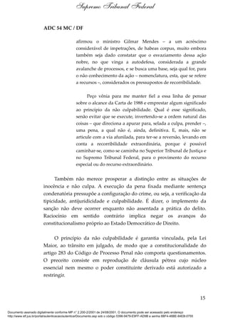 ADC 54 MC / DF
afirmou o ministro Gilmar Mendes – a um acréscimo
considerável de impetrações, de habeas corpus, muito embora
também seja dado constatar que o esvaziamento dessa ação
nobre, no que vinga a autodefesa, considerada a grande
avalanche de processos, e se busca uma base, seja qual for, para
o não conhecimento da ação – nomenclatura, esta, que se refere
a recursos –, considerados os pressupostos de recorribilidade.
Peço vênia para me manter fiel a essa linha de pensar
sobre o alcance da Carta de 1988 e emprestar algum significado
ao princípio da não culpabilidade. Qual é esse significado,
senão evitar que se execute, invertendo-se a ordem natural das
coisas – que direciona a apurar para, selada a culpa, prender –,
uma pena, a qual não é, ainda, definitiva. E, mais, não se
articule com a via afunilada, para ter-se a reversão, levando em
conta a recorribilidade extraordinária, porque é possível
caminhar-se, como se caminha no Superior Tribunal de Justiça e
no Supremo Tribunal Federal, para o provimento do recurso
especial ou do recurso extraordinário.
Também não merece prosperar a distinção entre as situações de
inocência e não culpa. A execução da pena fixada mediante sentença
condenatória pressupõe a configuração do crime, ou seja, a verificação da
tipicidade, antijuridicidade e culpabilidade. É dizer, o implemento da
sanção não deve ocorrer enquanto não assentada a prática do delito.
Raciocínio em sentido contrário implica negar os avanços do
constitucionalismo próprio ao Estado Democrático de Direito.
O princípio da não culpabilidade é garantia vinculada, pela Lei
Maior, ao trânsito em julgado, de modo que a constitucionalidade do
artigo 283 do Código de Processo Penal não comporta questionamentos.
O preceito consiste em reprodução de cláusula pétrea cujo núcleo
essencial nem mesmo o poder constituinte derivado está autorizado a
restringir.
15
Supremo Tribunal Federal
Documento assinado digitalmente conforme MP n° 2.200-2/2001 de 24/08/2001. O documento pode ser acessado pelo endereço
http://www.stf.jus.br/portal/autenticacao/autenticarDocumento.asp sob o código 5396-9479-E9FF-AD9B e senha 6BF4-46BE-84EB-0755
 