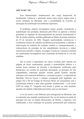 ADC 54 MC / DF
Essa determinação constitucional não surge desprovida de
fundamento. Coloca-se a preclusão maior como marco seguro para a
severa limitação da liberdade, ante a possibilidade de reversão ou
atenuação da condenação nas instâncias superiores.
O problema adquire envergadura ímpar quando considerada a
superlotação dos presídios, destacada pelo Pleno ao apreciar a liminar
postulada na arguição de descumprimento de preceito fundamental nº
347, de minha relatoria, acórdão publicado no Diário da Justiça eletrônico
de 19 de fevereiro de 2016. Naquela oportunidade, constatou-se o
exorbitante número de cidadãos recolhidos provisoriamente, a salientar a
malversação do instituto da custódia cautelar e, consequentemente, a
inobservância do princípio da não culpabilidade. Inverte-se a ordem
natural para prender e, depois, investigar. Conduz-se o processo criminal
em automatismo incompatível com a seriedade do direito de ir e vir dos
cidadãos.
Daí se extrai a importância do marco revelado pelo trânsito em
julgado do título condenatório, quando a materialidade delitiva e a
autoria ficam estremes de dúvidas e devidamente certificadas pelo
Estado-juiz: em cenário de profundo desrespeito ao princípio da não
culpabilidade, sobretudo quando versada prisão cautelar, descabe
antecipar, com contornos definitivos – execução da pena –, a supressão da
liberdade. Deve-se buscar a solução consagrada pelo legislador nos
artigos 312 e 319 do Código de Processo Penal, em consonância com a
Constituição Federal e ante outra garantia constitucional – a do inciso
LXVI do artigo 5º: “ninguém será levado à prisão ou nela mantido,
quando a lei admitir a liberdade provisória, com ou sem fiança”.
A via de acesso a este Tribunal, para salvaguarda da liberdade, tem
se estreitado sem respaldo constitucional. Em vez de incisivo na tutela de
princípio tão caro ao Estado Democrático de Direito, o Supremo vem
viabilizando a livre condução do processo persecutório por instâncias
16
Supremo Tribunal Federal
Documento assinado digitalmente conforme MP n° 2.200-2/2001 de 24/08/2001. O documento pode ser acessado pelo endereço
http://www.stf.jus.br/portal/autenticacao/autenticarDocumento.asp sob o código 5396-9479-E9FF-AD9B e senha 6BF4-46BE-84EB-0755
 