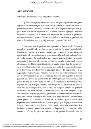ADC 54 MC / DF
inferiores, despedindo-se de papel fundamental.
O quadro reforça ser imprescindível a adoção de postura fidedigna e
rigorosa na conformação dos casos autorizadores da custódia antes da
preclusão maior da sentença condenatória. Não se pode antecipar a culpa
para além dos limites expressos na Lei Maior, quando o próprio processo
criminal é afastado do controle do Supremo. Em resumo, suprime-se,
simultaneamente, a garantia de recorrer, solto, às instâncias superiores e o
direito de vê-la tutelada, a qualquer tempo, por este Tribunal.
A harmonia do dispositivo em jogo com a Constituição Federal é
completa, considerado o alcance do princípio da não culpabilidade,
inexistente campo para tergiversações, que podem levar ao retrocesso
constitucional, cultural em seu sentido maior. O quadro de delinquências
de toda ordem, de escândalos no campo administrativo, a revelar
corrupção inimaginável, apenas conduz à marcha processual segura,
observados os ditames constitucionais e legais. Longe fica de reescrever-
se a Constituição Federal e a legislação que dela decorreu, muito menos
pelo Supremo, em desprezo a princípio básico da República – o da
separação e harmonia dos Poderes. Não é o fato de o Tribunal assim o ser,
de os pronunciamentos que formalize não ficarem sujeitos a revisão
judicial, que levará ao desrespeito da ordem jurídico-constitucional, sob
pena de não se saber onde se parará. À Instituição, responsável pela
higidez da Constituição Federal, cumpre papel de importância única e
dele não pode despedir-se, ante o risco de vingar o critério de plantão,
desmando de toda ordem, a intranquilidade na vida gregária. Urge
restabelecer a segurança jurídica, proclamar comezinha regra, segundo a
qual, em Direito, o meio justifica o fim, mas não o inverso. Dias melhores
pressupõem a observância irrestrita à ordem jurídico-normativa,
especialmente à constitucional. É esse o preço que se paga ao viver em
Estado Democrático de Direito, não sendo demasia relembrar Rui
Barbosa quando, recém-proclamada a República, no ano de 1892,
ressaltou: “Com a lei, pela lei e dentro da lei; porque fora da lei não há
17
Supremo Tribunal Federal
Documento assinado digitalmente conforme MP n° 2.200-2/2001 de 24/08/2001. O documento pode ser acessado pelo endereço
http://www.stf.jus.br/portal/autenticacao/autenticarDocumento.asp sob o código 5396-9479-E9FF-AD9B e senha 6BF4-46BE-84EB-0755
 