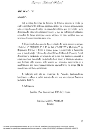 ADC 54 MC / DF
salvação”.
Sob a óptica do perigo da demora, há de ter-se presente a prisão ou
efetivo recolhimento, antes da preclusão maior da sentença condenatória,
não apenas dos condenados em segunda instância por corrupção – pelo
denominado crime do colarinho branco –, mas de milhares de cidadãos
acusados de haver cometido outros delitos. Se essa temática não for
urgente, desconheço outra que o seja.
3. Convencido da urgência da apreciação do tema, aciono os artigos
10 da Lei nº 9.868/1999, 5º, § 1º, da Lei nº 9.882/1999 e 21, inciso V, do
Regimento Interno e defiro a liminar para, reconhecendo a harmonia,
com a Constituição Federal, do artigo 283 do Código de Processo Penal,
determinar a suspensão de execução de pena cuja decisão a encerrá-la
ainda não haja transitado em julgado, bem assim a libertação daqueles
que tenham sido presos, ante exame de apelação, reservando-se o
recolhimento aos casos verdadeiramente enquadráveis no artigo 312 do
mencionado diploma processual.
4. Submeto este ato ao referendo do Plenário, declarando-me
habilitado a relatar e votar quando da abertura do primeiro Semestre
Judiciário de 2019.
5. Publiquem.
Brasília, 19 de dezembro de 2018, às 14 horas.
Ministro MARCO AURÉLIO
Relator
18
Supremo Tribunal Federal
Documento assinado digitalmente conforme MP n° 2.200-2/2001 de 24/08/2001. O documento pode ser acessado pelo endereço
http://www.stf.jus.br/portal/autenticacao/autenticarDocumento.asp sob o código 5396-9479-E9FF-AD9B e senha 6BF4-46BE-84EB-0755
 